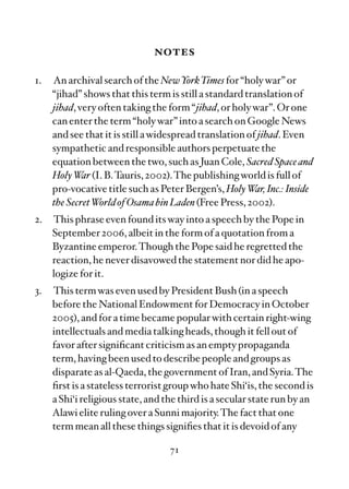 notes

1.   An archival search of the NewYorkTimes for “holy war” or
     “jihad” shows that this term is still a standard translation of
     jihad, very often taking the form “jihad, or holy war”. Or one
     can enter the term “holy war” into a search on Google News
     and see that it is still a widespread translation of jihad. Even
     sympathetic and responsible authors perpetuate the
     equation between the two, such as Juan Cole, Sacred Space and
     Holy W (I. B.Tauris, 2002).The publishing world is full of
             ar
     pro-vocative title such as Peter Bergen’s, Holy War, Inc.: Inside
     the Secret World of Osama bin Laden (Free Press, 2002).
2.   This phrase even found its way into a speech by the Pope in
     September 2006, albeit in the form of a quotation from a
     Byzantine emperor.Though the Pope said he regretted the
     reaction, he never disavowed the statement nor did he apo-
     logize for it.
3.   This term was even used by President Bush (in a speech
     before the National Endowment for Democracy in October
     2005), and for a time became popular with certain right-wing
     intellectuals and media talking heads, though it fell out of
     favor after signiﬁcant criticism as an empty propaganda
     term, having been used to describe people and groups as
     disparate as al-Qaeda, the government of Iran, and Syria.The
     ﬁrst is a stateless terrorist group who hate Shi‘is, the second is
     a Shi‘i religious state, and the third is a secular state run by an
     Alawi elite ruling over a Sunni majority.The fact that one
     term mean all these things signiﬁes that it is devoid of any

                                   71
 