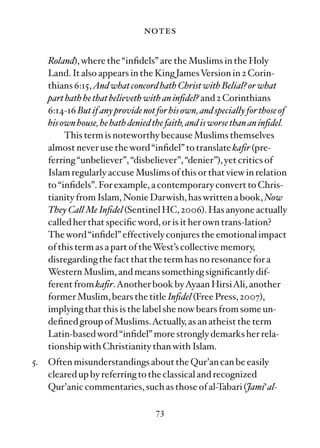 notes

     Roland), where the “inﬁdels” are the Muslims in the Holy
     Land. It also appears in the King JamesVersion in 2 Corin-
     thians 6:15, And what concord hath Christ with Belial? or what
     part hath he that believeth with an inﬁdel? and 2 Corinthians
     6:14-16 But if any provide not for his own, and specially for those of
     his own house, he hath denied the faith, and is worse than an inﬁdel.
          This term is noteworthy because Muslims themselves
     almost never use the word “inﬁdel” to translate kaﬁr (pre-
     ferring “unbeliever”, “disbeliever”, “denier”), yet critics of
     Islam regularly accuse Muslims of this or that view in relation
     to “inﬁdels”. For example, a contemporary convert to Chris-
     tianity from Islam, Nonie Darwish, has written a book, Now
     They Call Me Inﬁdel (Sentinel HC, 2006). Has anyone actually
     called her that speciﬁc word, or is it her own trans-lation?
     The word “inﬁdel” effectively conjures the emotional impact
     of this term as a part of theWest’s collective memory,
     disregarding the fact that the term has no resonance for a
     Western Muslim, and means something signiﬁcantly dif-
     ferent from kaﬁr.Another book byAyaan HirsiAli, another
     former Muslim, bears the title Inﬁdel (Free Press, 2007),
     implying that this is the label she now bears from some un-
     deﬁned group of Muslims.Actually, as an atheist the term
     Latin-based word “inﬁdel” more strongly demarks her rela-
     tionship with Christianity than with Islam.
5.   Often misunderstandings about the Qur’an can be easily
     cleared up by referring to the classical and recognized
     Qur’anic commentaries, such as those of al-Tabari (Jami‘ al-

                                    73
 