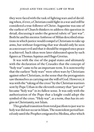 jihad and the islamic law of war

they were faced with the task of ﬁghting wars and of decid-
ing when, if ever, a Christian could ﬁght in a war and still be
considered a true follower of Christ. Augustine was one of
the earliest of Church thinkers to address this question in
detail, discussing it under the general rubric of “just war”.
Both he and his mentorAmbrose of Milan described situa-
tions in which justice would compel a Christians to take up
arms, but without forgetting that war should only be seen
as a necessary evil and that it should be stopped once peace
is achieved. Such ideas were later elaborated upon by such
ﬁgures asThomasAquinas and Hugo Grotius.
    It was with the rise of the papal states and ultimately
with the declaration of the Crusades that the concept of
“holy war” came to be an important term. It is noteworthy
that the earliest “holy wars” were often wars by Christians
against other Christians, in the sense that the protagonists
saw themselves as carrying out the will of God. However, it
was with the “taking of the cross” by the Christian warriors
sent by Pope Urban in the eleventh century that “just war”
became “holy war” in its fullest sense. It was only with the
authorization of the Pope that a knight could adopt the
symbol of the cross. “Holy war”, as a term, thus has its ori-
gins in Christianity, not Islam.
    This gradual transition from total paciﬁsm to just war to
holy war did not occur in Islam.The nonviolent period last-
ed only until the Prophet emigrated to Medina, after which

                               2
 
