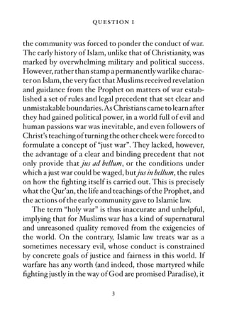 question 1

the community was forced to ponder the conduct of war.
The early history of Islam, unlike that of Christianity, was
marked by overwhelming military and political success.
However, rather than stamp a permanently warlike charac-
ter on Islam, the very fact that Muslims received revelation
and guidance from the Prophet on matters of war estab-
lished a set of rules and legal precedent that set clear and
unmistakable boundaries.As Christians came to learn after
they had gained political power, in a world full of evil and
human passions war was inevitable, and even followers of
Christ’s teaching of turning the other cheek were forced to
formulate a concept of “just war”. They lacked, however,
the advantage of a clear and binding precedent that not
only provide that jus ad bellum, or the conditions under
which a just war could be waged, but jus in bellum, the rules
on how the ﬁghting itself is carried out. This is precisely
what the Qur’an, the life and teachings of the Prophet, and
the actions of the early community gave to Islamic law.
   The term “holy war” is thus inaccurate and unhelpful,
implying that for Muslims war has a kind of supernatural
and unreasoned quality removed from the exigencies of
the world. On the contrary, Islamic law treats war as a
sometimes necessary evil, whose conduct is constrained
by concrete goals of justice and fairness in this world. If
warfare has any worth (and indeed, those martyred while
ﬁghting justly in the way of God are promised Paradise), it

                              3
 