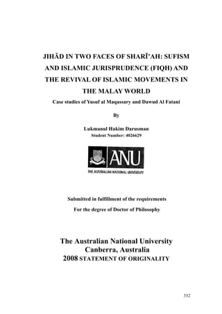 JIHĀD IN TWO FACES OF SHARĪ’AH: SUFISM
AND ISLAMIC JURISPRUDENCE (FIQH) AND
THE REVIVAL OF ISLAMIC MOVEMENTS IN
THE MALAY WORLD
Case studies of Yusuf al Maqassary and Dawud Al Fatani
By
Lukmanul Hakim Darusman
Student Number: 4026629
Submitted in fulfillment of the requirements
For the degree of Doctor of Philosophy
The Australian National University
Canberra, Australia
2008 STATEMENT OF ORIGINALITY
332
 