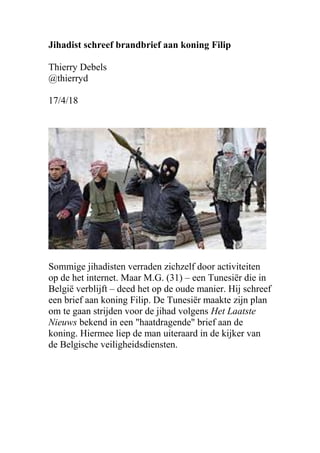 Jihadist schreef brandbrief aan koning Filip
Thierry Debels
@thierryd
17/4/18
Sommige jihadisten verraden zichzelf door activiteiten
op de het internet. Maar M.G. (31) – een Tunesiër die in
België verblijft – deed het op de oude manier. Hij schreef
een brief aan koning Filip. De Tunesiër maakte zijn plan
om te gaan strijden voor de jihad volgens Het Laatste
Nieuws bekend in een "haatdragende" brief aan de
koning. Hiermee liep de man uiteraard in de kijker van
de Belgische veiligheidsdiensten.
 