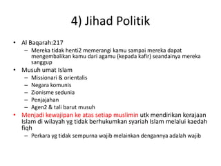 4) Jihad Politik
• Al Baqarah:217
– Mereka tidak henti2 memerangi kamu sampai mereka dapat
mengembalikan kamu dari agamu (kepada kafir) seandainya mereka
sanggup
• Musuh umat Islam
– Missionari & orientalis
– Negara komunis
– Zionisme sedunia
– Penjajahan
– Agen2 & tali barut musuh
• Menjadi kewajipan ke atas setiap muslimin utk mendirikan kerajaan
Islam di wilayah yg tidak berhukumkan syariah Islam melalui kaedah
fiqh
– Perkara yg tidak sempurna wajib melainkan dengannya adalah wajib
 