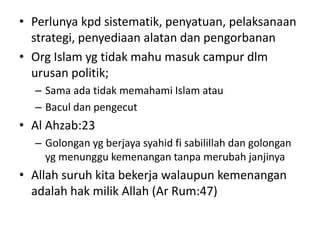 • Perlunya kpd sistematik, penyatuan, pelaksanaan
strategi, penyediaan alatan dan pengorbanan
• Org Islam yg tidak mahu masuk campur dlm
urusan politik;
– Sama ada tidak memahami Islam atau
– Bacul dan pengecut
• Al Ahzab:23
– Golongan yg berjaya syahid fi sabilillah dan golongan
yg menunggu kemenangan tanpa merubah janjinya
• Allah suruh kita bekerja walaupun kemenangan
adalah hak milik Allah (Ar Rum:47)
 