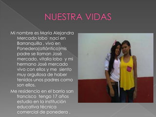 Mi nombre es María Alejandra
Mercado lobo naci en
Barranquilla , vivo en
Ponedera(atlántico)mis
padre se llaman José
mercado, vitalia lobo y mi
hermano José mercado
vivo con ellos y me siento
muy orgullosa de haber
tenidos unos padres como
son ellos.
Me residencio en el barrio san
francisco tengo 17 años
estudio en la institución
educativa técnica
comercial de ponedera .
 