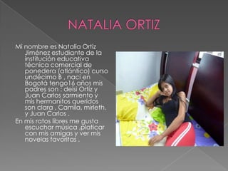 Mi nombre es Natalia Ortiz
Jiménez estudiante de la
institución educativa
técnica comercial de
ponedera (atlántico) curso
undécimo B , naci en
Bogotá tengo16 años mis
padres son : deisi Ortiz y
Juan Carlos sarmiento y
mis hermanitos queridos
son clara , Camila, mirleth,
y Juan Carlos .
En mis ratos libres me gusta
escuchar música ,platicar
con mis amigas y ver mis
novelas favoritas .
 