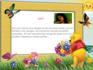 NATY
NATY
NATY
Soy una chica muy alegre q me encanta estar con mi
familia y mis amigas. Mi cantante favorito es pitter
manjares, En mis vacaciones me gusta estar con mis
padres viajando a todas partes …
 