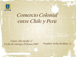Comercio Colonial
entre Chile y Perú
Curso: 2do medio C
Fecha de entrega; 03/Junio/2015 Nombre: Sofía Orellana A.
 