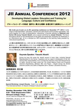 JII ANNUAL CONFERENCE 2012
              Developing Global Leaders: Education and Training for
                       Language, Culture and Confidence
      グローバルリーダーの育成:   語学力・異文化理解・自信を育てる教育とトレーニング  
                                                                 
                                                                


         We invite you to join us at JII's upcoming conference on November 11th, 2012. A wide
         range of internationalists—educators, trainers and intercultural communication specialists—will
         come together for a day of presentations, networking, a keynote address by Diplomat and
         former UN envoy Yasushi Akashi, and a special workshop by Joseph Shaules. The focus
         throughout will be on the development of the skills and awareness necessary for leadership in
         an intercultural age. JII is a member-run NPO dedicated to the learning made possible by
         intercultural experiences.

         JII（異 文 化 教 育 研 究 所 ）は 、11月 11日 （日 ）に 年 次 大 会 を開 催 します 。国 際 性 の 豊 か な 人 々 、教 育
         者やトレーナー、異文化間コミュニケーションの専門家などが集まります。基調講演には外交官で
         あ り 元 国 連 特 使 で あ る 明 石 康 氏 を 迎 え る 他 、JIIデ ィ レ ク タ ー 、 ジ ョ セ フ ・シ ョ ー ル ズ に よ る 特 別 ワ ー
         クショップをは じめ 、様 々 な分 野 の 発 表 を予 定 してお ります 。


                           Keynote Speaker: Yasushi Akashi
                           During his long UN career Mr. Akashi served in many roles, including Special
                           Representative to the former Yugoslavia and as Japan’s Ambassador to the UN.
                           Among other responsibilities, he is currently the chairman of the International House
                           of Japan. Among his major works are The United Nations-Tracks and Prospects
                           (Iwanami Paperbacks), Between War and Peace – People Across the Border
                           (Iwanami Shoten) and Skills to Negotiate with a "Dictator" (Shueisha Shinsho).


     基調講演者：明石康
     1957年に国連職員となり1997年の退任まで、日本政府国連代表部参事官、同公使、同大使他旧ユーゴスラビア国連事
     務総長特別代表などを歴任。現在は公益財団法人国際文化会館理事長、スリランカ平和構築担当政府代表、国際協
     力NGOジョイセフ（公益財団法人）会長、明石塾塾長などを務める。著書に『国際連合ーその光と影』（1985年、岩波新
     書）、『戦争と平和の谷間で―国境を超えた群像』（2007年、岩波書店）、『「独裁者」との交渉術』（2010年、集英社新書）
     他多数。


     Special Workshop: Joseph Shaules ジョセフ・ショールズによる特別ワークショップ
     "The International Brain—In Search of Deeper Cultural Learning"


     Sunday, November 11th, 2012
     9:30 - 18:00 (Registration 9:00-)             2012 年 11 月 11 日（日）	
 
     Shirayuri College, Tokyo                      9:30-18:00	
 (受付 9:00-）	
 
     (10 min. walk from Sengawa Sta, Keio Line)    会 場 ： 白 百 合 女 子 大 学 	
 
     Info/contact 問い合わせ・申し込み                       (京 王 線 仙 川 駅 よ り 徒 歩 10 分 ）	
 
     www.japanintercultural.org
     conference@japanintercultural.org            Sponsored by
     Pre-registration deadline: Nov. 5, 2012
     事前登録締め切りは 11 月５日
 