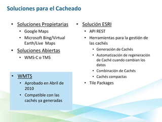 Soluciones para el Cacheado

 • Soluciones Propietarias     • Solución ESRI
    • Google Maps                 • API REST
    • Microsoft Bing/Virtual      • Herramientas para la gestión de
      Earth/Live Maps               las cachés
 • Soluciones Abiertas                • Generación de Cachés
                                      • Automatización de regeneración
    • WMS-C o TMS
                                        de Caché cuando cambian los
                                        datos
                                      • Combinación de Cachés
 • WMTS                               • Cachés compactas
    • Aprobado en Abril de        • Tile Packages
      2010
    • Compatible con las
      cachés ya generadas
 