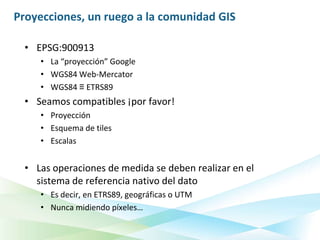Proyecciones, un ruego a la comunidad GIS

  • EPSG:900913
     • La “proyección” Google
     • WGS84 Web-Mercator
     • WGS84 ≡ ETRS89
  • Seamos compatibles ¡por favor!
     • Proyección
     • Esquema de tiles
     • Escalas


  • Las operaciones de medida se deben realizar en el
    sistema de referencia nativo del dato
     • Es decir, en ETRS89, geográficas o UTM
     • Nunca midiendo píxeles…
 