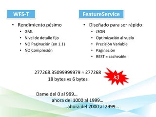 WFS-T                            FeatureService
• Rendimiento pésimo              • Diseñado para ser rápido
   •   GML                           •   JSON
   •   Nivel de detalle fijo         •   Optimización al vuelo
   •   NO Paginación (en 1.1)        •   Precisión Variable
   •   NO Compresión                 •   Paginación
                                     •   REST = cacheable


            277268.35099999979 ≈ 277268
                 18 bytes vs 6 bytes

             Dame del 0 al 999…
                   ahora del 1000 al 1999…
                           ahora del 2000 al 2999…
 