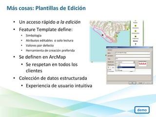 Más cosas: Plantillas de Edición

  • Un acceso rápido a la edición
  • Feature Template define:
     •   Simbología
     •   Atributos editables o solo lectura
     •   Valores por defecto
     •   Herramienta de creación preferida

  • Se definen en ArcMap
     • Se respetan en todos los
       clientes
  • Colección de datos estructurada
     • Experiencia de usuario intuitiva



                                              demo
 