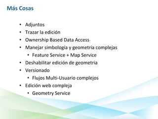 Más Cosas

    • Adjuntos
    • Trazar la edición
    • Ownership Based Data Access
    • Manejar simbología y geometria complejas
       • Feature Service + Map Service
    • Deshabilitar edición de geometria
    • Versionado
       • Flujos Multi-Usuario complejos
    • Edición web compleja
       • Geometry Service
 