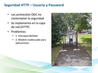 Seguridad HTTP – Usuario y Password

 • Los protocolos OGC no
   contemplan la seguridad
 • Se implementa en la capa
   de red (HTTP)
 • Problemas:
    • 1. Interoperabilidad
    • 2. Modelo inadecuado para
      aplicaciones
 