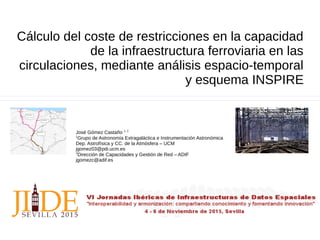 Cálculo del coste de restricciones en la capacidad
de la infraestructura ferroviaria en las
circulaciones, mediante análisis espacio-temporal
y esquema INSPIRE
José Gómez Castaño 1, 2
1
Grupo de Astronomía Extragaláctica e Instrumentación Astronómica
Dep. Astrofísica y CC. de la Atmósfera – UCM
jgomez03@pdi.ucm.es
2
Dirección de Capacidades y Gestión de Red – ADIF
jgomezc@adif.es
 