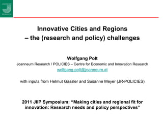 Innovative Cities and Regions
    – the (research and policy) challenges


                            Wolfgang Polt
Joanneum Research / POLICIES – Centre for Economic and Innovation Research
                      wolfgang.polt@joanneum.at

  with inputs from Helmut Gassler and Susanne Meyer (JR-POLICIES)




   2011 JIIP Symposium: “Making cities and regional fit for
    innovation: Research needs and policy perspectives”
 