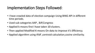 Implementation Steps Followed:
• I have crawled data of election campaign Using BING API in different
time periods.
• Used sub categories AAP , BJP,Congress
• Applied k-means first I have taken 10 clusters.
• Then applied Modified K-means On data to improve it’s Efficiency.
• Applied algorithm using tfidf ,centroid calculation,cosine similiarity.
 