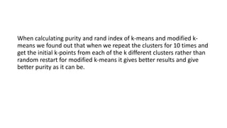 When calculating purity and rand index of k-means and modified k-
means we found out that when we repeat the clusters for 10 times and
get the initial k-points from each of the k different clusters rather than
random restart for modified k-means it gives better results and give
better purity as it can be.
 