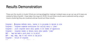 Results Demonstration
These are the results in cluster 9 that are coming altogether making it related news as we can see all 4 news are
related to Rahul Gandhi. I have taken the news on 29-05-14 and these results were scattered and by using k-
means clustering they are clustered and we found out these results.
 