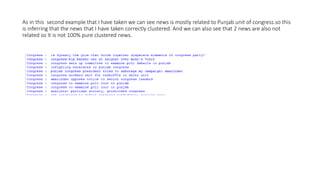 As in this second example that I have taken we can see news is mostly related to Punjab unit of congress.so this
is inferring that the news that I have taken correctly clustered. And we can also see that 2 news are also not
related so It is not 100% pure clustered news.
 