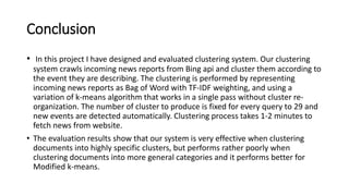 Conclusion
• In this project I have designed and evaluated clustering system. Our clustering
system crawls incoming news reports from Bing api and cluster them according to
the event they are describing. The clustering is performed by representing
incoming news reports as Bag of Word with TF-IDF weighting, and using a
variation of k-means algorithm that works in a single pass without cluster re-
organization. The number of cluster to produce is fixed for every query to 29 and
new events are detected automatically. Clustering process takes 1-2 minutes to
fetch news from website.
• The evaluation results show that our system is very effective when clustering
documents into highly specific clusters, but performs rather poorly when
clustering documents into more general categories and it performs better for
Modified k-means.
 