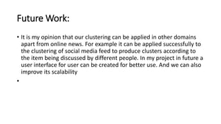 Future Work:
• It is my opinion that our clustering can be applied in other domains
apart from online news. For example it can be applied successfully to
the clustering of social media feed to produce clusters according to
the item being discussed by different people. In my project in future a
user interface for user can be created for better use. And we can also
improve its scalability
•
 