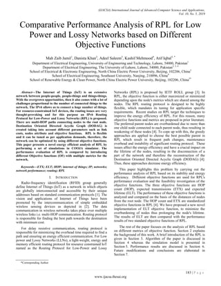 (IJACSA) International Journal of Advanced Computer Science and Applications,
Vol. 10, No. 5, 2019
183 | P a g e
www.ijacsa.thesai.org
Comparative Performance Analysis of RPL for Low
Power and Lossy Networks based on Different
Objective Functions
Mah Zaib Jamil1
, Danista Khan2
, Adeel Saleem3
, Kashif Mehmood4
, Atif Iqbal5, *
Department of Electrical Engineering, University of Engineering and Technology, Lahore, 54000, Pakistan1
Department of Electrical Engineering, The University of Lahore, Lahore, 54000, Pakistan2, 3, 4
School of Electrical & Electronic Engineering, North China Electric Power University, Beijing, 102206, China3
School of Electrical Engineering, Southeast University, Nanjing, 210096, China4
School of Renewable Energy & Clean Power, North China Electric Power University, Beijing, 102206, China5*
Abstract—The Internet of Things (IoT) is an extensive
network between people-people, people-things and things-things.
With the overgrown opportunities, then it also comes with a lot of
challenges proportional to the number of connected things to the
network. The IPv6 allows us to connect a huge number of things.
For resource-constrained IoT devices, the routing issues are very
thought-provoking and for this purpose an IPv6 Routing
Protocol for Low-Power and Lossy Networks (RPL) is proposed.
There are multi-HOP paths connecting nodes to the root node.
Destination Oriented Directed Acyclic Graph (DODAG) is
created taking into account different parameters such as link
costs, nodes attribute and objective functions. RPL is flexible
and it can be tuned as per application demands, therefore, the
network can be optimized by using different objective functions.
This paper presents a novel energy efficient analysis of RPL by
performing a set of simulations in COOJA simulator. The
performance evaluation of RPL is compared by introducing
different Objective functions (OF) with multiple metrics for the
network.
Keywords—ETX; ELT; HOP; internet of things; IP; networks;
network performance; routing; RPL
I. INTRODUCTION
Radio-frequency identification (RFID) group generally
define Internet of Things (IoT) as a network in which objects
are globally interconnected and accessible by their unique
addresses based on standard communication protocols [1]. The
vision and applications of Internet of Things have been
promoted by the intercommunication of simple embedded
wireless sensing devices as depicted in [2]. The data
communication in wireless networks takes place over multiple
wireless links i.e. multi-HOP communication. Routing protocol
is responsible for finding the best path towards the destination
with minimum cost.
For delay resistive communication, routing protocol is
responsible for minimizing the overhead time required to find a
path and ensuring an energy efficient communication. For Low
power and Lossy Networks (LLNs), a light-weight, energy and
memory efficient routing protocol for resource constrained IoT
named as the Routing Protocol for Low-Power and Lossy
Networks (RPL) is proposed by IETF ROLL group [3]. In
RPL, the objective function is either maximized or minimized
depending upon the node's metrics which are shared among the
nodes. The RPL routing protocol is designed to be highly
flexible, which mandates its tuning for application specific
requirements. Recent studies on RPL target the techniques to
improve the energy efficiency of RPL. For this reason, many
objective functions and metrics are proposed in prior literature.
The preferred parent nodes are overburdened due to more than
one child node connected to each parent node, thus resulting in
weakening of these nodes [4]. To cope up with this, the greedy
approaches are applied to choose the best possible parent in
RPL which result in frequent path changes, maintenance
overhead and instability of significant routing protocol. These
issues affect the energy efficiency and have a crucial impact on
the lifetime of the nodes, resulting in the disconnection of a
part of the network and therefore the reconstruction of the
Destination Oriented Directed Acyclic Graph (DODAG) [4].
Thus, these approaches decrease energy efficiency.
This paper highlights this problem by carrying out the
performance analysis of RPL based on its stability and energy
efficiency. Different objective functions are used for RPL's
performance evaluation and the feasibility investigation of the
objective functions. The three objective functions are HOP
count (HOP), expected transmissions (ETX) and expected
lifetime (ELT). The performance of these objective functions is
analyzed and compared on the basis of the distances of nodes
from the root node. The HOP count and ETX are standardized
objective functions in RPL [4]. We have proposed a new novel
implementation of ELT objective function, to minimize the
overburdening of nodes thus prolonging the node's lifetime.
The results of ELT are then compared with the performance
results of two standard objective functions of RPL.
The rest of the paper focuses on the analysis of RPL based
on different metrics of objective function. Section 2 explains
the background of this work. A brief introduction of the RPL is
given in Section 3. Algorithm of the paper is discussed in
Section 4 whereas the simulation model is presented in
Section 5. Performance results are discussed in Section 6.
Future modifications and conclusions are elaborated in
Section 7.
*Corresponding Author
 