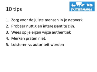 10 tips
1.   Zorg voor de juiste mensen in je netwerk.
2.   Probeer nuttig en interessant te zijn.
3.   Wees op je eigen wijze authentiek
4.   Merken praten niet.
5.   Luisteren vs autoriteit worden
 