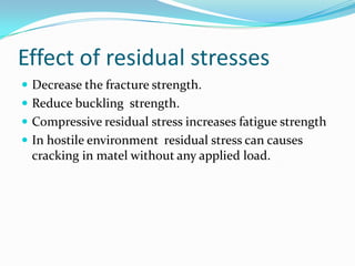 Effect of residual stresses
 Decrease the fracture strength.
 Reduce buckling strength.
 Compressive residual stress increases fatigue strength
 In hostile environment residual stress can causes
 cracking in matel without any applied load.
 