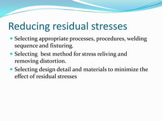 Reducing residual stresses
 Selecting appropriate processes, procedures, welding
  sequence and fixturing.
 Selecting best method for stress reliving and
  removing distortion.
 Selecting design detail and materials to minimize the
  effect of residual stresses
 