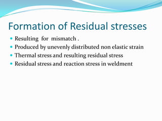 Formation of Residual stresses
 Resulting for mismatch .
 Produced by unevenly distributed non elastic strain
 Thermal stress and resulting residual stress
 Residual stress and reaction stress in weldment
 