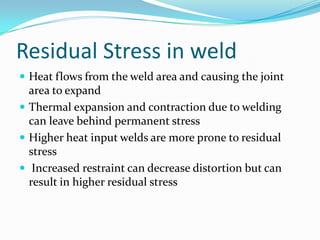 Residual Stress in weld
 Heat flows from the weld area and causing the joint
  area to expand
 Thermal expansion and contraction due to welding
  can leave behind permanent stress
 Higher heat input welds are more prone to residual
  stress
 Increased restraint can decrease distortion but can
  result in higher residual stress
 