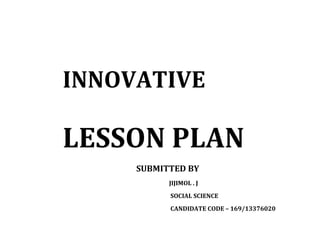 INNOVATIVE 
LESSON PLAN 
SUBMITTED BY 
JIJIMOL . J 
SOCIAL SCIENCE 
CANDIDATE CODE – 169/13376020 
 