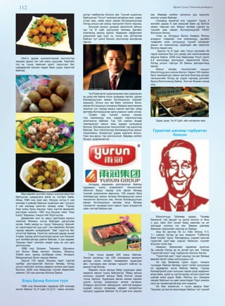 112 Өргөн Сэлэнгэ Үндэсний үйлдвэрлэл
ХАА-н эрдэм шинжилгээний институтэд
хандаж дахин нэг сая юань оруулав. Хамгийн
гол нь түүнд төмсний эрэлт хэрэгцээг бат
найдвартай хангаж чадах бааз суурь хэрэгтэй
байлаа.
Мөн өөрийн зоогийн газрыг шинээр өөрчлөн
байгуулах шаардлага өмнө нь тулгарч байв.
Иймд 1996 онд зээл авч, Мүгдэн хотод 6 сая
юанаар 4 давхар байшин худалдан авч түүндээ
4 сая юанаар капитал засвар хийв. Тэрээр
Xiao tudou буюу Бяцхан төмс нэртэй фирмийн
ресторан нээжээ. 1997 онд Бяцхан төмс “Xiao
tudou” барааны тэмдэгтийг бүртгүүлэв.
Дараагийн жил нь хөрш зэргэлдээ мужын
нийслэл Жинань хотод байлдан дагууллаа
эхлэв. Найз нөхөд нь түүнд “Шандунд төмсийг
их хэрэглэдэггүй шүү дээ” гэж зөвлөсөн боловч
тэрээр өөрийн шийдвэрийг “Зөв” гэдэгтээ бат
итгэлтэй байлаа. Нээлтээ хийсний дараа эхний
3 өдөр тэрээр үйлчлүүлэхээр ирсэн хүн бүхнийг
үнэ төлбөргүйгээр дайлж байлаа. 4 дэх өдрөөс
“Бяцхан төмс” зоогийн газарт маш их хүн ирж
үйлчлүүлэв.
1999 онд Бээжин, Тианжин, Шенжень
хот болон Өвөр монгол, Хенань, Жиансу,
Хэбей муж, оронд салбараа нээж, Хятадын
Макдональдс болж чадсан байна.
Эдүгээ 130 гаруй “Бяцхан төмс” нэртэй
салбар ресторантай болсон бөгөөд Хятад
улсын нийтийн хоолны аварга сүлжээ ресторан
боллоо. 2008 оны байдлаар түүний хөрөнгийн
хэмжээ 130 сая доллор болоод байна.
Борц брэнд болсон түүх
1990 онд бизнесийн гараагаа 200 юанаар
эхэлж байсан Чу И Цай (祝義材) таван жилийн
дотор тэмбумтан болсон юм. Түүний үндэслэн
байгуулсан “Yurun” компани хатаасан мах, шарж
утсан мах, хиам зэрэг махан бүтээгдэхүүнээр
Хятад улсын зах зээлд тэргүүлэгч болж чадлаа.
Аньхуэй мужын дундаж орлоготой айлын
хүү Чу И Цай сургуулиа төгсөөд Далайн
компанид ажилд оржээ. Өдөржин оффисийн
ширээний ард суух нь түүнд нэн уйтгартай
байсан тул шинэ бизнес эрхлэхээр ажлаасаа
гарчээ.
ЧуИЦайзагасхудалдсанаасмаххудалдсан
нь дээр юм байна гэсэн шийдвэр гаргаж, дахин
боловсруулсан махан бүтээгдэхүүн хийхийг
зорьжээ. Хотын хүн ам баян чинээлэг болж,
махан бүтээгдхүүн сонирхох байдал ажиглагдаж
эхэлсэн тул тэрээр махыг хэрхэн амттай, хямд
өртгөөр боловсруулах арга ухааныг хайж эхлэв.
Тухайн үед түүний энэхүү санааг
том компаниуд аль хэдийн хэрэгжүүлээд
эхэлчихсэн байлаа. Тэд 120 хэмээс өндөр
температурт махыг маш хурдан хугацаанд
болгож, боловсруулах технологийг тэд хэрэглэж
байлаа. Энэ технологиор боловсруулсан махыг
тасалгааны тепературт удаан хадгалж болно.
Гэвч энэ аргыг тэр сонгосонгүй. Өөрөөр хэлбэл
бусдыг дууриасангүй.
Хятадад хараахан дэлгэрээгүй байсан
гадаадын нэгэн уламжлалт технологийг
(Монгол борц) тэрээр олж авсан бөгөөд
түүнийг шинэчилэн өөрчилж, 100 хэмээс бага
температурт махыг хатааж боловсруулах шинэ
технологи болгосон юм. Ингэж боловсруулсан
махан бүтээгдэхүүн амтаар илүү бөгөөд
тэжээллэг чанараа олон сарын турш алддаггүй
сайн талтай байсан юм.
Гэвч түүнд ердөө 200 юань байлаа.
Эхний ээлжинд тэр 200 юанаараа механик
аргаар ногоо хатаах төхөөрөмж худалдан
авч, түүгээрээ мах хатаах туршилт хийсэн нь
амжилттай болов.
Өөрийн гэсэн ажлын байр худалдан авах
хөрөнгө мөнгө түүнд байсангүй. Иймд айлын
ногооны зоорийг ажлын байр болгох санаа
түүнд төржээ. Худалдаж авсан махаа нарийн
цуулж зүсээд зоориндоо өлгөж хатаана.
Агаарын эргэлтийг сайжруулж, чийгтэй агаарыг
хуурай халуун агаараар хөөвөл хатаалтын
процесс хурдсаж байгааг Чу И Цай олж харсан
юм. Өөрөөр хэлбэл салхины урь идүүлэх
монгол ухаан байлаа.
Санаанд оромгүй энэ туршилт түүнд 2
жилийн дараа 5 сая юаньтай баян эр болгох
замыг тавьсан юм. Махыг хатааж сурсан нь
түүнийг мах махан бүтээгдэхүүний ХААН
болгосон билээ.
Учир нь Хятадын болон Америк Японы
агаарын тээврийн том компаниуд, далайн
тээврийн усан онгоцнууд түүний хатаасан
махыг их хэмжээгээр худалдан авч хэрэглэх
болсон явдал юм.
Эдүгээ Чу И Цай -ийн Yurun группийн 60
гаруй компани бүх улс даяар үйл ажиллагаагаа
явуулж байна. 2008 оны байдлаар Yurun групп
2,4 миллиард доллорын хөрөнгөтэй болж,
Хятад улсын тэргүүн 20 баяны жагсаалтанд
оржээ.
Махыг хатаах технологийн нууцыг
Монголчууд анх нээсэн билээ. Харин 100 хэмээс
бага температурт махыг амталж болгоод хатаах
технологийн Хятад эр сэдэж гаргаад дэлхийн
брэнд болгочихоод байна. Энэ нэг бизнес санаа
шүү. . .
Зураг дээр: Чу И Цай -ийн хатаасан мах
Гурилтай шөлөөр тэрбумтан
болсон
Монголчууд “Шөлөөр цадаж, Төлөөр
баяжина” гэж ярьдаг нь оргүй хоосон үг биш
л дээ. Шөл бол хүний биед хамгийн их өл
залгадаг хоолны нэг юм. Зөвхөн шөлөөр
баяжсан хүмүүсийн намтар их байдаг.
Энд би мистер Ли (Lǐ Xiān Sheng 李先
生) хэмээх Хятад эр анх Америкт “California
Beef noodle” буюу “Калифорны үхрийн махтай
гурилтай шөл”-өөр хэрхэн баяжсан түүхийг
өгүүлэх гэсэн юм.
Америкт бизнесийн гараагаа эхэлсэн
Ли хэмээх Хятад эр их азтай хүн юм. Тэрээр
“Гурилтай хоол”-оор тэрбумтан болсон билээ.
“Гурилтай шөл” гэдэг идэхэд тун өег бөгөөд
өөрийн өртөг хямд хоолнуудын нэг.
Ли хар багаасаа гурил зуурч, ээждээ
тусладаг байсан бөгөөд гурил татаж сунгахдаа
их чадварлаг нэгэн байсан байна. Тэрээр
Калифорний усан онгоцны гарам дээр өдөржин
ачаа зөөж, орой нь гэртээ ирээд татсан гурилтай
шөлөө хийж иддэг байв. Ийнхүү хүч тамираа
нөхдөг байсныг нь хамт ажилладаг Паул хэмээх
негр эр санамсаргүйгээр олж мэджээ.
Ли бие жижигхэн ч гэсэн аварга биет
Паулаас дутахгүй ажилладаг байсан тул түүний
 