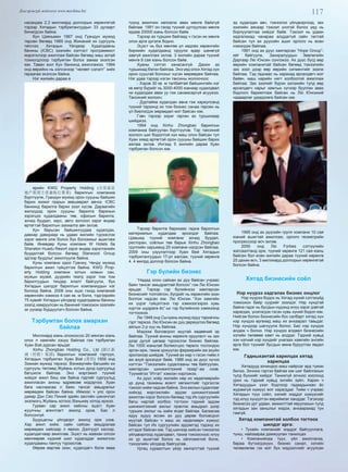 117Дэлгэрэнгүй мэдээлэл www.mychina.biz
насандаа 2,3 миллиард доллорын хөрөнгөтэй
тэрээр Хятадын тэрбумтангуудын 33 дугаарт
бичигдсэн байна.
Кун Цзяньмин 1967 онд Гуандун мужид
төрсөн бөгөөд 1989 онд Жинаний их сургууль
төгсчээ. Хятадын Үйлдвэр Худалдааны
банкны (ICBC) зээлийн хэлтэст программист
мэрэгжлээр ажиллаж байсан бөгөөд маш азтай
тохиолдлоор тэрбумтан болох замаа эхэлсэн
юм. Таван жил Кун банкинд ажиллажээ. 1994
онд өөрийнх нь хэлсэнээр “чөлөөт сэлэлт” хийх
гараагаа эхэлсэн байна.
Нэг жилийн дараа ө
өрийн KWG Property Holding (合景泰富
地产集团主席兼执行董事) барилгын компаниа
бүртгүүлж, Гуандун мужид орон сууцны байшин
барих жижиг газрын зөвшөөрөл авчээ. ICBC
банкинд барилга барих зээл хүсэв. Дараагийн
жилүүдэд орон сууцны барилга барихын
зэрэгцээ худалдааны төв, офисын барилга,
зочид буудал, хаус, авто зогсоол зэрэг өндөр
өртөгтэй барилгын захиалга авч эхлэв.
Кун барьсан байшингуудаа худалдах,
давхар давхраар нь удаан жилийн түрээслэх
зэрэг мөнгө олж болох бүх боломжыг ашиглаж
байв. Өнөөдөр Куны компани W Hotels ба
Sheraton Huadu Resort зэрэг өндөр зэрэглэлийн
буудалтай болсон бөгөөд Starwood Group
эдгээр буудлыг ажиллуулж байна.
Куны компани одоо Гуанжу, Чендү мужид
барилгын ажил гүйцэтгэж байна. KWG Prop-
erty Holding компани хотын номын сан,
мужын музей, дуурийн театр зэрэг том том
барилгуудын тендер ялалт байгуулж, бүх
Хятадын шилдэг барилгын компаниудын нэг
болоод байна. 2008 оны эцэс гэхэд компаний
хөрөнгийн хэмжээ 4 сая кв. м болж, тэдгээрийн
75 хувийг Хятадын үйлдвэр худалдааны банкны
зээлд хамруулсан нь банкний томоохон зээлийн
эх үүсвэр бүрдүүлэгч болсон байна.
Тэрбумтан болох амархан
байлаа
Миллиард юань олохоосоо 20 мянган юань
олох л хамгийн хэцүү байлаа гэж тэрбумтан
Хуан Вэй дурсан ярьдаг.
Xinhu Zhongbao Holding Co., Ltd (浙江新
湖（控股）集团) барилгын компаний тэргүүн,
Хятадын тэрбумтан Хуан Вэй (黄伟) 1959 онд
Зэжиан мужид төржээ. Вэнжөүгийн багшийн их
сургууль төгсөөд Жуйань хотын дунд сургуульд
багшилж байлаа. Энэ мэргэжил түүний
хийдэг ажил биш юм байна гэдгийг сургуульд
ажилласан анхны өдрөөсөө мэдэрчээ. Хуан
бага наснаасаа л баян тансаг амьдралыг
мөрөөдөж байсан байна. Иймээс ч улс орон
даяар Дэн Сяо Пиний эдийн засгийн шинэчлэл
эхэлмэгц Жуйань хотоос Вэньжөү хотод иржээ.
Гурван сар ажил хайсны эцэст Хуан
жуулчны агентлагт ажилд оров. Бас л
болсонгүй.
Буурцагны үйлдвэрт ажилд орж үзэв.
Хар ажил хийж, сайн сайхан амьдралаа
мөрөөдөж хайсаар л явжээ. Дэлгүүрт кассир,
худалдагчаар ажиллав. Эцэст нь жаахан олсон
мөнгөөрөө нүдний шил худалддаг жижигхэн
худалдааны лангуу түрээслэв.
Өөрөө өөртөө эзэн, худалдагч болж яваа
түүнд ажилчин хөлсөлж авах мөнгө байхгүй
байлаа. 1991 он гэхэд түүний цуглуулсан мөнгө
ердөө 20000 юань болсон байв.
Тэрээр аз туршиж байгаад ч гэсэн их мөнгө
олох арга үргэлж бодно.
Эцэст нь бүх мөнгөө үл хөдлөх хөрөнгийн
биржийн худалдаанд оруулж өдөр шөнөгүй
завгүй ажиллаж эхлэв. 3 жилийн дараа түүний
мөнгө 8 сая юань болсон байв.
Хуаны сэтгэл ханасангүй. Дахин аз
туршихад бэлэн байлаа. Энэ үед олон Хятад хүн
орон сууцтай болохыг хүсэн мөрөөдөж байлаа.
Нэг удаа тэрээр нэгэн таксины жолоочоос
- Хэрэв 30 кв. м талбайтай байшингийн нэг
кв метр бүрийг нь 3000-4000 юанаар худалдвал
чи худалдаж авах уу гэж санамсаргүй асуужээ.
Таксиний жолооч;
- Дуртайяа худалдан авна гэж хариулсанд
түүний тархинд их том бизнес санаа төрсөн нь
үл биелэгдэх мөрөөдөл мэт байсан юм.
Гэвч тэрээр зориг гарган аз туршихаар
шийджээ.
1994 онд Xinhu Zhongbao барилгын
компаниа байгуулан бүртгүүлэв. Тэр таксиний
жолооч шиг бодолтой хүн маш олон байсан тул
Хуан хямд өртөгтэй орон сууцны байшин барих
ажлаа эхлэв. Ингээд 5 жилийн дараа Хуан
тэрбумтан болсон юм.
Тэрээр барилга барихаас гадна барилгын
материалын худалдаа эрхэлдэг байлаа.
Цаашид түүний компани зочид буудал,
ресторан, соёлын төв барьж Xinhu Zhongbao
группийн харьяанд 20 компани нэгдсэн байлаа.
2009 оны үзүүлэлтээр Хуан Вей Хятадын
тэрбумтангуудын 17-рт жагсаж, түүний хөрөнгө
4. 4 милрд доллор болсон байна.
Гэр бүлийн бизнес
“Надад олон сайхан ах дүү байсан учраас
баян тансаг амьдралтай болсон” гэж Лю Юнсин
ярьдаг. Тэрээр гэр бүлийнхээ хамтарсан
бизнесийг толгойлон, бүгдийг нь хөрөнгийн эзэн
болгож чадсан юм. Лю Юнсин “Хэн хамгийн
их үүрэг гүйцэтгэнэ тэр хэмжээгээрээ хувь
хүртэх шудрага ёс”-ыг гэр бүлийнхээ хэмжээнд
тогтоожээ.
Лю 1948 онд Сычуань мужид ядуу тариачны
гэрт төржээ. Лю Юнсин ах дүү дөрвүүлээ бөгөөд
айлын 2-р хүү нь байлаа.
Мэдээж боловсрол муутай хөдөөний эр
байлаа. Түүний анхны хөрөнгө оруулалт нь зах
дээр дугуй цагаар түрээслэх бизнес байлаа.
Лю 1000 юаньтай болмогцоо төрөлх тосгондоо
эргэн ирж, тахиа үржүүлэх фермерийн аж ахуйн
эрхлэхээр шийдэв. Түүний ах нар ч гэсэн тийм л
аж ахуй эрхэлдэг байв. 1986 онд ах дүүс хүчээ
нэгтгэн “Тэжээлийн судалгааны төв байгуулан,
хамтарсан шинжилгээний газар”-аа нээв.
Түүнийгээ “Итгэл” хэмээн нэрлэжээ.
Ах дүүс хоёр жилийн нөр их хөдөлмөрийн
үр дүнд тахианы өсөлт хөгжилтийг түргэсгэх
тэжээл хийж чадсан байна. Энэ ажлын судалгааг
хийхэд мэргэжлийн эрдэм шинжилгээний
ажилтан хэрэг болсон бөгөөд тэд Их сургуулийн
багш нартай холбоо тогтоон тэдний эрдэм
шинжилгээний ажлыг практик амьдрал дээр
турших ажлыг нь хийж өгдөг байлаа. Багаасаа
ядуу зүдүү өссөн ах дүү дөрөв боловсрол
муутай байсан ч маш их хөдөлмөрч хүмүүс
байсан тул Их сургуулийн эрдэмтэд тэдэнд их
итгэдэг байсан юм. Тэд шинээр хийсэн тэжээлээ
үйлдвэрлээд худалдвал, тахиа тэжээснээс илүү
их үр ашигтай болох нь ойлгомжтой болж,
тэжээлийн үйлдвэр байгуулав.
Ургац хураалтын үеэр хангалттай түүхий
эд худалдан авч, тэжээлээ үйлдвэрлээд, зах
зээлийн аясаар тэжээл үнэтэй болох үед нь
борлуулалтаа хийдэг байв. Тэжээл нь удаан
хадгалахад чанараа алддаггүй сайн талтай
байсан тул ах дүүсийн ашиг орлого нь өсөн
нэмэгдэж байлаа.
1991 онд ах дүүс хамтарсан “Hope Group”-
ийг байгуулж, Захиралуудын Зөвлөлийн
Даргаар Лю Юнсин сонгожээ. Ах дүүс бүгд өөр
өөрийн компанитай байсан бөгөөд тэжээлийн
зах зээл дээр өөр өөрийн сигментийг эзэлж
байлаа. Тэд гаднаас нь харахад өрсөлдөгч мэт
байвч, маш нарийн нягт холбоотой ажиллаж
байлаа. Зах зээлийг бүрэн эзлэхийн тулд өөр
өрсөлдөгч нарыг хамтын хүчээр буулган авах
бодлого баримтлаж байсан нь Лю Юнсиний
чадварлаг удирдлага байсан юм.
1995 онд ах дүүсийн групп компани 10 сая
юаний ашигтай ажиллаж, орлого геометрийн
прогрессоор өсч эхлэв.
2000 онд Лю Forbes сэтгүүлийн
жагсаалтанд орж, түүний хөрөнгө 121 сая юань
байсан бол есөн жилийн дараа түүний хөрөнгө
25 дахин өсч, 3 миллиард доллорын хөрөнгөтэй
болсон байна.
Хятад бизнесийн соёл
Нэр нүүрээ хадгалах бизнес онцлог
Нэр нүүрээ бодох нь Хятад хүний сэтгэхүйд
томоохон байр суурийг эзэлдэг. Нэр хүндтэй
байна гэдэг нь бусдын нүдэнд илүү зэрэг дэвтэй
харагдах, үнэлэгдэх гэсэн хувь хүний бодол юм.
Нийгэм болон бизнесийн бүх салбарт хятад хүн
нэр хүндээ өргөхөд маш их анхаарал тавьдаг.
Нэр хүндээр шагнуулж болно. Бас нэр хүндээ
алдаж ч болно. Нэр хүндээ алдвал бизнесийн
хэтийн төлөвөө хамт нь алддаг. Тэдний хувьд
хэн нэгний нэр хүндийг унагаах хамгийн энгийн
арга бол түүнийг бусдын өмнө буруутгах явдал
юм.
Гадныхантай харилцах хятад
харилцаа
Хятадууд зочиндоо маш найрсаг ард түмэн
билээ. Зочноо гэртээ байгаа юм шиг байлгахын
тулд бүхнийг хийдэг. Танихгүй зочноо хоолонд
урих нь тэдний хувьд энгийн зүйл. Харин ч
Хятадуудын үзэл бодлоор гадаадынхан ёс
журамгүй хүмүүс мэт харагддаг. Тийм ч учраас
Хятадын түүх соёл, хэлийг мэддэг хүмүүсийг
тэд илүү хүндэтгэн өөриймсөг ханддаг. Тэгэхээр
бизнесээ урт удаан, амжилттай явуулахын тулд
хятадын зан заншлыг мэдэх, анхаарахад тун
гэмгүй.
Хятад компанитай холбоо тогтоох
шилдэг арга:
• Тухайн компанийг мэддэг байгууллага,
түнш, найзаараа дамжуулан танилцах
• Компанийхаа түүх, үйл ажиллагаа,
бараа бүтээгдэхүүн, бизнес санал, хэтийн
төлөвлөгөө гэх мэт бүх мэдээллийг агуулсан
 