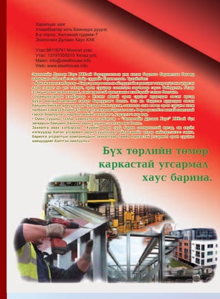 131Дэлгэрэнгүй мэдээлэл www.mychina.biz
Экологийн Дулаан Хаус ХХК-ий борлуулалтын уян хатан бодлого баримтлах бөгөөд
харилцан ашигтай гэсэн байр суурийг баримтлана. Тухайлбал:
•	Арилжааны хэлбэрээр - Бид гэр хорооллын айлуудтай харилцан тохиролцсоны үндсэн
дээр газрыг нь үнэ тохирч, орон сууцаар солилцох зарчмаар гэрээ байгуулна. Газар
эзэмшигч иргэдэд хандаж, хөнгөлөлттэй арилжааны хэлбэрийг санал болгоно.
•	Урамшуулалын хэлбэрээр - Нэгэнт манай орон сууцыг худалдан авсан иргэд
бүхэн манай коапмний гэрээт борлуулагч болно. Энэ нь биднээс худалдан авсан
байшингийнхаа давуу талыг бусдад танилцуулж, захиалга олж өгвөл орон сууцны нэгж
талбайн хэмжээ бүрийг $10 оор үнэлж урамшуулал авна. Өөрөөр хэлбэл манай компаний
гэрээт борлуулагч нар бол манай захиалагч, хэрэглэгч нар юм.
•	Орон сууцны зээлд хамруулах хэлбэрээр - “Экологийн Дулаан Хаус” ХХК-ий бүх
загварын байшинг банкны орон сууцны зээлээр авч болно.
Захиалга авах хэлбэрээр - Хувийн орон сууц барих сонирхолтой иргэд, аж ахуйн
нэгжүүдэд бэлэн угсармал орон сууцнуудыг үйлдвэрийн үнээр нийлүүлэхээс гадна,
барилга угсралтын компаниудын захиалгаар төмөр каркастай угсармал орон сууцны
хийцүүдийг бэлтгэн нийлүүлнэ.
Харилцах хаяг
Улаанбаатар хоть Баянзүрх дүүрэг,
8-р хороо, Хилчиний гудамж-7
Экологийн Дулаан Хаус ХХК
Утас:98116791 Монгол утас
Утас: 13191555510 Хятад улс
Майл: info@steelhouse.info
Web: www.steelhouse.info
 