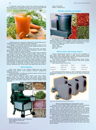 22 Өргөн Сэлэнгэ Үндэсний үйлдвэрлэл
3. Луувангийн шүүсийг бөөр, элэгний үйл ажиллагаа алдагдах үед
мөн хэрэглэдэг. Энэ ногоо бөөрний чулууны үүссэн үе элс, бага хэмжээний
чулууг бие махбодоос зайлуулах, элэг цэвэрлэх онцгой ид шидтэй.
4. Лууван нүүрс усны солилцоог тэнцвэржүүлж, хоол боловсруулалтыг
сайжруулан, өтгөн хатах, шамбарам үүсэхээс сэргийлдэг.
5. Лууванд их хэмжээгээр агуулагддаг фитонцид нь өвчин үүсгэгч
бичил биетэнд нөлөө үзүүлдэг болохыг саяхан эрдэмтэд баталжээ. Энэ
салбартаа сонгино, сармис тэргүүлдэг юм.
6. Лууванг хараа муудах, амьсгалын замын салст өвчин, шүд өвдөх,
амны хөндийн үрэвслийн үед хэрэглэдэг. Луувангийн шүүсийг зөгийн
балтай хольж, ангины үед хоолойгоо зайлдаг.
7.Ардын уламжлалт анагаах ухаанд үрсэн лууван, эсвэл луувангийн
шүүсийг арьсны түлэгдэлт, хөлдөлт, шарханд түрхдэг. Лууванг хориглох
заалт байдаг. Үүнийг нарийн гэдэсний үрэвсэл, ходоодны шархлаа, 12
нугалаа гэдэсний өвчний үед хэрэглэж болохгүй. Мөн лууван, луувангийн
шүүсийг хэт их хэрэглэвал арьс, ялангуяа алга, хөлийн улын арьс улбар
шар туяатай болно. Энэ нь бие махбод илүүдэл каротиныг шингээж
чадахгүй байгааг гэрчилнэ. Долоо хоногт таван аяга луувангийн шүүс уухад
л илүүдэлд орох тохиолдол бий. Лууванд агуулагдах “гоо сайхны витамин”
буюу А витамин нь байгалийн гоо сайхны чухал хэрэгсэл юм. Хэрэв та
шинэхэн луувангийн шүүс тогтмол уувал таны царай улам гэрэлтэх болно.
Ногоо хэрчигч
Энэхүү ногоо хэрчигч нь хос толгойтой бөгөөд маш олон янзын
хэлбэрээр ногоог хэрчинэ. Ногоо цэвэрлэж, хальслагч төхөөрөмжтэй
хавсруулан хэрэглэнэ.
Хатаалганд оруулах гэж байгаа хүнсний ногоог хэрчих, нийтийн хоолны
гзар ашиглах зэрэг олон зориулалттай.
Ногоон сонгино, саримс ба түүний соёолж, гогод, таана, хөмүүл,
байцаа, лууван, төмс, чихрийн манжин, шар манжин, хулсны нахиа,
бөөрөнхий сонгино, баклажан (чэс), өргөс хэмх, зэрэг бүх төрлийн хүнсний
ногоог хэрчинэ. Мөн эмийн үйлдвэр болон гоо сайхны үйлдвэрт өргөн
ашиглана.
Хэрчих хэлбэр: Хавтгай, туузан, дөрвөлжин
Хүчин чадал: 500~1000кг/цаг
Хүчдэл: 220V
1/2м.х.-1 м.х. (Гурван хөдөлгүүр): 1м.х.
Цэвэр: 165кг67dB
Хэмжээ: 116x53x100 см
Ногооны автомат ус сэгсрэгч
Бүх төрлийн ногоо болон жимсиийг хатаахын өмнө усыг нь сэгсэрч
зайлуулна. Машин нь давтамж хувиргах технологи болон фото-электрон
технологиор бүтээгдсэн тул найвартай энгийн ажиллагаатай, дуу чимээ
бага, хэмнэлттэйгээрээ хэрэглэчдийн тааашаалыг хүртэж байна.
Хүчин чадал: 600кг/цаг
Чадалr: 1.5квт
Хүчдэл: 380V/220V
Жин: 140кг
Жимс, ногоо, мах хатаах шүүгээ
Хятадын фермерүүдийн хамгийн их эрэлттэй тоног төхөөрөмж нь
болж чадсан энэхүү хатаагч машин нь нүүрс шатааж ажиллах бөгөөд
халаах камер, хатаах камеруудтайгаас гадна 3 хэсэг өлгүүрийн секцтэй юм.
Хатаагч камер дотроо 5 давхар торон тавиуртай.
Та энэ машин дотор төмс, саримс, сонгино, байцаа, лууван, манжин,
мах зэрэг хүнсний хүтээгдэхүүн хатааж болохоос гадна эмийн ургамал
жимс жимсгэнэ хатааж болно.
Хүчин чадлын хувьд 2 сонголт бий.
Хүчин чадал Чадал Хэмжээ
Сонголт 1 400 кг/цаг 21,5 квт 8*2.5*2.5 м
Сонголт 1 300 кг/цаг 18,0 квт 6*2*2.5 м
Энд танилцуулж байгаа машин нь жижиг үйлдвэрийн зориулалттай
бөгөөд дунд үйлдвэрийн цагт 1000-1200 кг/цаг хүчин чадалтай машинууд
бас бий.
Зураг дээр: Хүнсний бүтээгдэхүүн хатаах шүүгээ
Ногоог хатааж борцлох технологийн тухай
Хатаасан ногоонд хөлдөх, ялзрах зэрэг ямар ч гэмтэл тохиолдохгүй
бөгөөд илүүдэл чийг нь ууршсанаар тээвэрлэхэд дөхөмтэй болно.
Төмс. Хатаах төмсийг эхлээд бүлээн усанд хийж сайтар угаагаад
хальсалж нахиаг нь ухаж аваад усанд хийж хэсэг байлгана. Үүний дараа
дугуй буюу гонзгой хэрчиж буцламгай халуун усанд хийж 3-5 минут хэртэй
болгоод шүүж хүйтэн усаар шүршиж хөргөнө. Дараа нь хатаах шүүгээнд 70-
80 хэм дулаанд 20-30 мин болгоно. Мөн төмсийг бүхлээр нь чанаж хальсийг
нь аваад махны машинаар машиндаж дэлгэж хатааж болно.
Улаан манжин. Бүлээн усанд мөлчийтэл угааж угааж буцламгай усанд
бүхлээр нь хийж 10-15 минут байлгаж дутуу болгоно. Хатаах шүүгээнд бол
60-65 хэм халуунд 20-25 минут байлгаж хатаана. Төмсний адил хэрчинэ.
Шар лууван. Гол нь хөндийрөөгүй улаан шаргал өнгөтэй булцууг сонгон
авч хальсыг арилгаж бүлээн усаар угаагаад буцламгай усанд 15-20 минут
зөөлөн буцалгаад хоолны гурил шиг хэрчиж хатаах шүүгээнд нимгэн үеэр
дэлгэж хатаана.
 