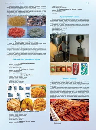 23Дэлгэрэнгүй мэдээлэл www.mychina.biz
Бөөрөнхий байцаа. Боолт сайтай, хайрагдаж хөлдөөгүй байцааны
гаднах хальсыг авч нарийн хэрчээд 65-70 хэмд хатаана.
Чинжүү. Үрийн суулт багатай махлаг жимст чинжүүг хатааж хэрэглэнэ.
Хатаах чинжүүг хөндлөөш нь 2 хуваагаад зүсэгдсэн талыг дээш харуулж
хавтгай модон дээр тавьж хатаана. Мөн жимсний тууш чиглэлд 4-6 удаа
сийлж зүсээд хатаах шүүгээнд хийж хатаана.
Сонгино. Бөөрөнхий сонгиныг гаднах хальснаас нь салгаж булцууны
хөндлөн чиглэлд 3-4 мм өргөнтэй хэрчиж хатаах шүүгээнд 65 хэмд хатаана.
Зураг дээр: Хатаах шүүгээнд хатаасан хүнсний ногоо болон мах
Хатаах шүүгээний бизнес санаа
Уншиг та хатаасан махаар тэрбумтан болсон хүний тухай манай
Хятадын тэрбумтангууд гэсэн бүлгээс уншиж танилцаарай.
...Хятадад хараахан дэлгэрээгүй байсан гадаадын нэгэн уламжлалт технологийг
(Монгол борц) тэрээр олж авсан бөгөөд түүнийг шинэчилсэн өөрчилж, 100
хэмээс бага температурт махыг хатааж боловсруулах шинэ технологи болгосон
юм. Ингэж боловсруулсан махан бүтээгдэхүүн амтаар илүү бөгөөд тэжээллэг
чанараа олон сарын турш алддаггүй сайн талтай байсан юм...
Монголын уламжлалт мах хатаах технологийг үйлдвэрлэлийн аргаар
шийдвэрлэж тэрбум доллорын хөрөнгө цуглуулж амжсан түүх бидэнд шинэ
бизнес санаа төрүүлэх болно.
Төмсний Чипс үйлдвэрлэх шугам
1. Төмс цэвэрлэгч машин
Хэмжээ: 700*680*880мм.
Чадал: 1.1KW/380V.
Хүчин чадал: 30Кг/3 цаг.
2. Төмс хэрчигч машин
Хэмжээ: 660*560*880мм.
Чадал: 0.75KW/220V.
Хүчин чадал: 150Кг/цаг(тавцан).
3. Центрифуг Машин
Хэмжээ: 1060*600*800мм.
Эргэлдэгч торхны диаметр: 500мм
Эргэлдэгч торхны өндөр: 360мм.
Чадал: 1.1KW/380V.
Эргэлтийн хурд: 700эрг/мин.
Хүчин чадал: 200-300кг/цаг.
4. Центрифуг цагирагтай тосны машин
Хэмжээ: 1160*700*850мм.
Эргэлдэгч торхны диаметр: 600мм
Эргэлдэгч торхны өндөр: 400мм.
Чадал: 1.5KW/380V.
Эргэлтийн хурд: 700 эрг/мин.
Хүчин чадал: 100-1кг/цаг.
6. Цайруулж амтлах машин:
Хэмжээ: 1200*800*1450мм.
Чадал: 1.1KW/380V.
Хүчин чадал: 120-150кг/цаг.
7. Пневматик хийн нягтруулагч машин
Хэмжээ: 900*450*1150мм
Чадал: 500W/220V
Жин: 38кг
Хүнсний савлагч машин
Энэхүү пневматик савлагч машин нь шингэн буюу өтгөрүүлсэн хүнсний
бүтээгдэхүүнийг савлана. Ханын дотор гадаргууг үл зэврэх сайн чанарыйн
гангаар хийсэн тул эрүүл ахуйн шаарлагыг бүрэн хангасан төдийгүй
цэвэрлэж ариутгахад хялбар.
Ургамалын тос, сироп, жимсний чанамал, ундаа, сүү, тараг, цөцгий,
зөгийн бал, крем, майонез зэрэг хүнсний бүтээгдэхүүн савлахаас гадна
эмийн үйлдвэр, гоо сайхны үйлдвэрт өргөн хэрэглэнэ.
Савлах хэмжээ: 20- 1000 мл
Хийн даралт: 4Mpa
Хийн урсгал: ≥0.1м3
/мин
Хүчин чадал: 2-25 сав/мин
Хэмжээ: 500×500×1400мм
Хиамны үйлдвэр
Хиам хэмээх хүнсийг бид өргөн хэрэглэдэг ч түүнийг чухам яаж,
юугаар, ямар горим, журмаар хийдэг тухай тэр бүр мэддэггүй.
Хиамны гол түүхий эд нь мах бөгөөд зөвхөн түүгээр л хийчихдэггүй.
Өөх, тос болон мах орлуулагч гель, элдэв амтлагч, бас болоогүй ус, мөс
хүртэл ордог.
Хиамыг технологийн горимыг үндэслэн чанамал, утлагат (бүтэн, хагас
утлагат), дотор махан хиам гэж ангилдаг байна. Гэхдээ энэ нь монголчууд
хиам хэрэглэж эхэлсэн цагаас хэн нэгэн технологичийн бага зэрэг зөрүү
хөрвүүлсэн байдлаар хэвшсэн ангилал аж. Уг нь хиам үйлдвэрлэлээр
алдартай Герман улсад чанамал хиам гэж дотор махан хиамыг хэлдэг
байна. Учир нь малын дотор эрхтэнийг олон дахин чанаж хийдэг уг хиамыг
чанамал гэдэг юм билээ. Гэтэл манайд чанаж биш, 70-85 градуст болгодог
бидний сайн мэдэх “Зочин” гэх мэт төрлийн зөөлөн хиамыг чанамал гээд
заншчихжээ.
Чанамал.
 