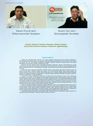 3Дэлгэрэнгүй мэдээлэл www.mychina.biz
Бээжин, Шанхай, Тианжин, Шенжень, Жинан, Ханжөү
хотод хийсэн бизнес аялалын тэмдэглэл, судалгаанууд.
Зөвлөгч Есүхэй овогт
Чойжилсүрэнгийн Энхжаргал
Зохиогч Таст овогт
Цэдэндоржийн Энхтайван
Зохиогчийн үг
Жижиг дунд үйлдвэрлэлийн хөгжлийг төр онцгой анхааран хөгжүүлсний ачаар “Дэлхийн үйлдвэрлэгч”
болоод байгаа урд хөршид найман жил амьдарч, ажиллаж байх хугацаандаа энэхүү номыг бичих санаа нилээд
эрт төрсөн юм. Гэвч ном бичихэд шаардагдах материал, судалгаа, тэмдэглэл хийхэд багагүй цаг хугацаа
шаардагдаж, бизнес аялал хийсээр 4 жилийн нүүр үзлээ.
Бүтэлтэй бүтэлгүй аялалын өдөр хоногуудад тохиолдсон бэрхшээл, зовлонг тоочилгүйгээр олж үзсэн
сайхан бүхнээ энэ номондоо оруулсан нь Хятад хэмээх их зах зээлээс элэг нэгт Монгол ах дүү нар маань өөртөө
хэрэгтэй үйлдвэрлэлийн тоног төхөөрөмжийг олж авах, технологийн шинэчлэлийг олж мэдэхэд дөхөм болно гэж
үзсэн юм.
Миний явж үзсэн газруудад үйлдвэрлэл эрчимтэй хөгжиж, хятад хүмүүс хоёр нарны хооронд хичнээн их
баялаг бүтээж байгааг харахад үнэхээр нүд нээгдэж, олон зүйл бодогдож байлаа. Юуны өмнө Хятадын төр
дөнгөж шинээр их дээд сургууль төгссөн болон хөдөө орон нутагт шинээр үйлдвэр байгуулж байгаа иргэдийг
гурван жил татвараас чөлөөлөн үйлдвэрлэлийг нь хөгжүүлэх бодлого баримталж байгаа нь Хятадын төрийн нэн
ухаалаг шийдвэр болох нь харагдаж байсан.
Уншигч та энэ номыг Хятад улсын тухай ном гэж ташаа ойлголт бүү аваасай гэж хүсье. Энэ номондоо би
урд хөршөөс сурч мэдэх их зүйл байгааг тусгахыг эрхэм зорилго болголоо. Хүний алдсан алдааг олж хараад
түүнийг давтахгүй байж чадсан Тэрбумтаны түүх, бусдыг дууриах биш цоо шинэ үйлдвэрлэлээр баяжсан эрийн
намтар, монголчууд бидний үндэсний бахархал болсон гурилтай шөл, борц, монгол бууз, халуун тогоо зэрэг хоол
хүнсний бүтээгдэхүүнээр тэрбум доллорын хөрөнгө цуглуулсан хүмүүс их байсан мэл гайхах, харамсах сэтгэгдэл
төрж байлаа. Хятад хүн Монгол хүний оюуны бүтээлээр асар их хөрөнгө цуглуулж байхад Монгол хүн ч гэсэн
зөрүүлэн Хятад хүний оюуны бүтээлийг судлан сурах нь зүйтэй мэт.
Аялалын хугацаанд “Миний эх оронд юу хэрэгтэй байна вэ?” гэдэг асуултыг байнга өөртөө тавьж, Монгол
хүний нүд сэтгэлээр эрэл хайгуул хийж байсан бөгөөд юуны өмнө жижиг дунд үйлдвэрлэлийн тоног төхөөрөмжийг
их харж явлаа. Үүнээс гадна Хятадын уламжлалт анагаах ухаан, Дэлхийд гайхуулсан мянга мянган Хятад
хоолноос Монгол хүний таашаалыг олж чадах хоолнууд, хятад худалдаачдын нарийн арга заль, бизнесийн ёс
жаягийг судлан ухаарч, байв. Иймээс ч энэ талын мэдээллийг номондоо түлхүү оруулсан билээ.
Эрүүл биетэй ухаалаг баян иргэн улсын баялаг гэдэг. Манай төр үүнийг анхаарч иргэн рүүгээ хандсан олон
сайхан арга хэмжээ авч байна. Төр иргэн хоёр нягт байж улс хөгжинө.
 