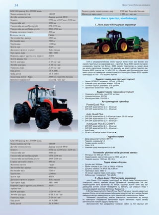 34 Өргөн Сэлэнгэ Үндэсний үйлдвэрлэл
KAT160 трактор Үнэ 335000 юань
Чадал морины хүчээр 140 HP
Дугуйн хөтлөх систем Давхар мостой 4WD
Хэмжээ 5772 мм х 2527 мм х 3190 мм
Тэнхлэгийн зай 3080 мм
Тэнхлэгийн өргөн (Урд дугуй) 878~2190 мм
Тэнхлэгийн өргөн (Хойд дугуй) 2060~2568 мм
Газраас өргөгдөх хэмжээ 490 мм
Жолооны систем Гидро
Эргэлтийн бага радиус 6900 мм
Их биеийн масс 7200 кг
Урд баланс ≤ 800 кг
Зүтгэх хүч 36kN
Дагалдах хэрэгсэл угсралт Хойд талдаа
Хүч гаргах хурд 540 / 1000
Поршень даралт үүсгэх дээд хэмжээ 36 kN
Зүтгэх арааны тоо 7
Зүтгэх үед хурд 2~17 км / цаг
Энгийн үед хурд 3~30 км / цаг
Ухрах үед хурд 2~17 км / цаг
Урд дугуй 14. 9-28R1
Хойд дугуй 18. 4~38R1
Хөдөлгүүр power / Хурд 2000 квт. Хамгийн багадаа
Шатахуун зарцуулалт ≤ 223 гр. / квт. цаг
KAT180 трактор Үнэ 375000 юань
Чадал морины хүчээр 180 HP
Дугуйн хөтлөх систем Давхар мостой 4WD
Хэмжээ 5772 мм х 2588 мм х 3230 мм
Тэнхлэгийн зай 3080 мм
Тэнхлэгийн өргөн (Урд дугуй) 1878~2190 мм
Тэнхлэгийн өргөн (Хойд дугуй) 2060~2568 мм
Газраас өргөгдөх хэмжээ 490 мм
Жолооны систем Гидро
Эргэлтийн бага радиус 6900 мм
Их биеийн масс 7200 кг
Урд баланс ≤ 800 кг
Зүтгэх хүч 40 kN
Дагалдах хэрэгсэл угсралт Хойд талдаа
Хүч гаргах хурд 540 / 1000
Поршень даралт үүсгэх дээд хэмжээ 36kN
Арааны тоо 7
Зүтгэх үед хурд 2~20 км / цаг
Энгийн үед хурд 4~36. 5 км / цаг
Ухрах үед хурд 2~20 км / цаг
Урд дугуй 16. 9-28R1
Хойд дугуй 20. 8~38R1
Хөдөлгүүрийн чадал киловатт-аар 2300 квт. Хамгийн багадаа
Шатахуун зарцуулалт ≤ 223 гр. / квт. цаг
Jhon deere трактор, комбайниуд
1. Jhon deere 6030 серийн трактор
ХАА-н үйлдвэрлэлийнхээ хүчин чадлыг өсгөе гэсэн хэн боловч энэ
серийн тракторыг анхааралдаа авах хэрэгтэй. Танд 6030 серийн хүчирхэг,
универсаль трактор тус болно. 6030 серийн тракторууд нь жижиг дунд
аж ахуйн хэрэглээнд тохирдог тул хамгийн их эрэлт сайтай трактор юм.
Модель 6930 трактор нв 114 кВт (155 л.с.) бөгөөд хөрс боловсруулах хүнд
ажил гүйцэтгэх найвартай техникүүдийн нэг болно.john Deere 6030 серийн
тракторууд нь 150 - 170 морины хүчтэй.
Хөдөлгүүрийн ашиглалтын үзүүлэлт
•  Чадал (97/68/EC нормоор) 167 м.х. (123 кВт)
•  Хамгийн дээд эргэлтийн момент 715 Нм
•  Тогтмол чадлын диапазон: 575 эрг/мин
•  Эргэлтийн моментийн нөөц 38%
Хөдөлгүүрийн техникийн үзүүлэлт
•  Номиналь эргэлтийн хурд 2100 эрг/мин
•  Цлиндр/эзэлхүүн: 6/6788
•  Шатахууны банк: 250/325 л
Хүч дамжуулах хувилбар
PowerQuad Plus
•  20F/20R араатай бол 2,5 – 40 км/цаг
•  24F/24R араатай бол 1,6 – 40 км/цаг
Auto Quad Plus
•  20F/20R араатай бол 2,5–40 км/цаг эсвэл 2,5–50 км/цаг
•  24F/24R араатай бол 1,6 – 40 км/цаг –
•  24F/24R араатай бол 2,0 – 50 км/цаг –
AutoQuad Plus ECOSHIFT
•  20F/20R араатай бол 2,5 – 40 км/цаг
•  24F/24R араатай бол 2,0 – 40 км/цаг –
•  AutoPower
•  50 м/ч – 40 км/цаг эсвэл 50 км/цаг ●
Гидрийн систем
•  Дээд зарцуулалт (л/мин) 60/110
•  Гидрийн хуваарьлагч 4
•  Гурван цэгийн холбогч
•  Хойд III N
•  Хамгийн дээд ачаа өргөлт 84,0 кН
Техникийн үйлчилгээ ба цэнэглэх хэмжээ
•  Моторын тос 500 цаг, 19,5 л
•  Хөдөлгүүрийн хөргөлтийн шингэн 1500 цаг, 28 л
•  Гидрийн шингэн 1500 цаг, 56 / 66 л
Гадна хэмжээ ба жин
•  Дугуйн зай: 2650мм
•  Өргөн x өндөр x урт: 2382 x 2906 x 4758 мм
•  Дугуйны хэмжээ: 16.9R28 ба 20.8R38
•  Тракторын масс: 5880 кг
•  40 км/цаг хурдтай явах үеийн даац: 11000 кг
•  Кабины дуу тусгаарлалт 70,6 дБ(A)
2. Jhon deere 7030 серийн трактор
John Deere 7030 серийн тракторууд нь ХАА-н газар боловсруулалт,
тээвэрлэлт хийхэд хамгийн өндөр бүтээмжтэй техникүүдийн нэг юм.
Хөдөлгүүрийн бага эргэлтээр 50 км/цаг хурдаар зүтгэж байх үед хүч
дамжуулах ангийн нэмэлт төхөөрөмж нь байгаль, цаг агаарын ямар ч
нөхцөлд саадгүй ажиллах боломжыг бүрдүүлнэ.
6,8л багтаамжтай John Deere Power Tech Plus шинэ төрлийн хөдөлгүүр
ньчадал болон эргэлтийн моментийн өндөр үзүүлэлтийг өгч чадсан бөгөөд
сайжруулсан хүч дамжуулагч нь түлш хэмнэлтийг нэмэгдүүлсэн байна.
Техникийн үзүүлэлтэнд заасан дэвшилтэт технологийн эд ангиуд
нь тракторын найдвартай ажиллагааг бүрэн хангахаас гадна засвар
үйлчилгээний нэмэлт зардлыг багасгана.
Эргономикийн бүх шаардлагыг хангасан кабин нь бүх функци үйл
 