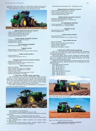 35Дэлгэрэнгүй мэдээлэл www.mychina.biz
ажиллагааг нэгэн зэрэг хийхэд нэн тохиромжтой бөгөөд тракторын үйл
ажиллагаа, зориулалт, ашиглалтын нормыг ихээхэн нэмэгдүүлсэн байна.
Deere 7030 серийн тракторууд нь 190– 220 морины хүчтэй.
Хөдөлгүүрийн ашиглалтын үзүүлэлт
•  Чадал (97/68/EC нормоор) 190 м.х. (140 кВт)
•  Хамгийн дээд эргэлтийн момент 859 Нм
•  Тогтмол чадлын диапазон: 600 эрг/мин
•  Эргэлтийн моментийн нөөц: 40%
Хөдөлгүүрийн техникийн үзүүлэлт
•  Номиналь эргэлтийн хурд 2100 эрг/мин
•  Цлиндр/эзэлхүүн: 6/6788
•  Шатахууны банк: 392/358 л
Хүч дамжуулах хувилбар
•  20F/20R араатай бол 2,4 – 42 км/цаг
Гидрийн систем
•  Дээд зарцуулалт (л/мин) 120/174
•  Гидрийн хуваарьлагч: Зүтгэх 3 илүүгүй, Ухрах 4 илүүгүй
Гурван цэгийн холбогч
•  Хойд: Категори III N
•  Хамгийн дээд ачаа өргөлт 73,5 кН
Техникийн үйлчилгээ ба цэнэглэх хэмжээ
•  Моторын тос 500 цаг, 26 л
•  Хөдөлгүүрийн хөргөлтийн шингэн 1500 цаг, 29,3 л
•  Гидрийн шингэн 1500 цаг, 108 л
Гадна хэмжээ ба жин
•  Дугуйн зай: 2650мм
•  Өргөн x өндөр x урт: 2440 x 3110 x 5450 мм
•  Дугуйны хэмжээ: 600/65R28 ба 710/70R38
•  Тракторын масс: 7850 кг
•  40 км/цаг хурдтай явах үеийн дээд даац: 13100 кг
•  Кабины дуу тусгаарлалт 71,5 дБ(A)
3. Jhon deere 8320R серийн трактор
Хөрс боловсруулах ажилд хамгийн тохиромжтой, хамгийн хүчирхэг,
ашиглалт нь энгийн трактор гэвэл John Deere 8R серийн тракторууд юм.
Өдөр шөнө үл ялган тасралтгүй ажиллах чадвар нь энэ тракторын давуу
тал юм. John Deere 8R серийн тракторын ажлын гүйцэтгэх өндөр үзүүлэлт
нь түүний хөдөлгүүрийн найдвартай үйл ажиллагаанд орших бөгөөд
хамгийн их эдийн засгийн хэмнэлттэй серийн трактор болно.
Маш нарийн технологиор тооцоолж үйлдвэрлэсэн тул ирээдүйгээ та
итгэл зоригтой урамтай харж болно.
Ашиг нэмэгдүүлэх томьёололууд нь:
CommandView II систем удирдлага ба тохилог кабин
Active Command Steering систем нь тракторын жолоодлогын шинэ эрин
үеийг нээсэн.
PowerTech хөдөлгүүр нь найдвартай тасралтгүй ажиллана.
PowerShift хүч дамжуулагчтай энэ тракторыг маш олон зориулалтаар
ашиглах боломжтой.
Хөрс боловсруулалтыг нарийн тооцоолж, цаг хугацаа хэмнэх
боломжтой болно.
360°-ийн гэрэлтүүлгээр хяналт тогтоож, хүчирхэг гидрийн систем,
холбох эд ангиуд нь ажлын бүтээмжийг нэмэгдүүлнэ.
Deere 8R серийн тракторууд нь 270 – 320 морины хүчтэй.
Хөдөлгүүрийн ашиглалтын үзүүлэлт
•  Чадал (97/68/EC нормоор) 235 м.х. (320 кВт)
•  Хамгийн дээд эргэлтийн момент 1419 Нм
•  Тогтмол чадлын диапазон: 2100 эрг/мин
•  Эргэлтийн моментийн нөөц: 40%
Хөдөлгүүрийн техникийн үзүүлэлт
•  Номиналь эргэлтийн хурд 2100 эрг/мин
•  Цлиндрийн диаметр/эзэлхүүн: 118.4 мм/9 литр
•  Шатахууны банк: 681 л
Хүч дамжуулах хувилбар
•  16F/5R араатай бол 2 – 42 км/цаг (Давших)
•  16F/5R араатай бол 1,8 – 16 км/цаг (Ухрах)
Гидрийн систем
•  Дээд зарцуулалт (л/мин) 167/227
•  Гидрийн хуваарьлагч: 5
Гурван цэгийн холбогч
•  Хойд: Категори IVN/3
•  Хамгийн дээд ачаа өргөлт 115,3 кН буюу 11762 кг
Гадна хэмжээ ба жин
•  Дугуйн зай: 2650мм
•  Өргөн x өндөр x урт: 2480 x 3060 x 5590 мм
•  Дугуйны хэмжээ: 620/70R42
•  Тракторын масс: 12000 кг
•  Кабины дуу тусгаарлалт 73 дБ(A)
4. Jhon deere 9030 серийн трактор
1996 онд John Deere 9000 серийн тракторуудаа анх үйлдвэрлэлд
нэвтрүүлснээс хойш өөрийн ангилалдаа хамгийн их нэрд гарсан юм. Учир
нь найдвартай бөгөөд хүчтэй.
Эдүгээ 9030 серийн трактор шинээр үйлдвэрлэлд нэвтэрээд байна.
13,5 литрийн багтаамж бүхий 597 морины хүчтэй аварга том энэ тракторын
кабин дуу тусгаарлалт үлэмж сайтай бөгөөд жолоочийн тохи тухтай
ажиллах орчныг бүрэн бүрдүүлж өгчээ.
Үйлдвэр 9030 серийн тракторуудаа дугуйт буюу хеминтэй гэсэн хоёр
хувилбараар үйлдвэрлэж, 388-543 морины хүчтэй 7 хувилбараар зах зээлд
нийлүүлж байна.
9030 серийн Дугуйт тракторууд
9330 - 289 кВт (388 м.х.)
9430 - 327 кВт (439 м.х.)
9530 - 366 кВт (491 м.х.)
9630 - 405 кВт (543 м.х.)
9030 серийн Реминтэй тракторууд
9430T - 327 кВт (439 м.х.)
9530T - 366 кВт (491 м.х.)
9630T - 405 кВт (543 м.х.)
Зураг дээр: 9030 серийн дугуйт трактор
Зураг дээр: 9030 серийн Реминтэй трактор
Хөдөлгүүрийн ашиглалтын үзүүлэлт
•  Чадал (97/68/EC нормоор) 388 м.х. (289 кВт)
 