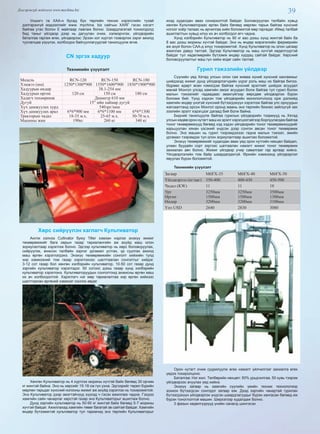 39Дэлгэрэнгүй мэдээлэл www.mychina.biz
Уншигч та ХАА-н бусад бүх төрлийн техник хэрэгслийн тухай
дэлгэрэнгүй мэдээллийг www. mychina. biz сайтын ХАЯГ гэсэн хэсэгт
байгаа утас болон Е майлаар лавлаж болно. Шаардлагатай тохиолдолд
бид таныг үйлдвэр дээр нь дагуулан очиж, хэлмэрчлэх, үйлдвэрийн
баталгаа гаргаж өгөх, үйлдвэрээс Эрээн хот хүртэл тээвэрлэх зэрэг ажилд
туслалцаа үзүүлэх, холбогдох байгууллагуудтай танилцуулж өгнө.
CN эргэх хадуур
Техникийн үзүүлэлт
Модель RCN-120 RCN-150 RCN-180
Хэмжээ (мм) 1250*1300*900 1550*1600*900 1850*1900*900
Хадуурын өндөр 38.1-254 мм
Хадуурын өргөн 120 см 150 см 180 см
Хадагч төхөөрөмж Диаметр 610 мм
Дугуй 15” ийн хаймар дугуй
Хүч дамжуулах хурд 540эрг/мин
Хүч дамжуулах арал 6*6*900 мм 6*6*1100 мм 6*6*1300
Тракторын чадал 18-35 м.х. 25-65 м.х. 30-70 м.х.
Машины жин 190кг 260 кг 340 кг
Хөрс сийрүүлэн хаглагч Культиватор
Англи хэлнээ Cultivator буюу Tiller хэмээн нэрлэх энэхүү жижиг
төхөөрөмжийг бага оврын газар тариалангийн аж ахуйд маш олон
зориулалтаар хэрэглэж болно. Эдгээр культиватор нь хөрс боловсруулах,
сийрүүлэх, өнжсон талбайн зэрлэг ургамал устгах, үр суулгах ажилд
маш өргөн хэрэглэгдэнэ. Энэхүү төхөөрөмжийн сонголт хийхийн тулд
хир хэмжээний том газар хэрэглэхээс шалтгаалан сонголтыг хийдэг.
3-12 сот газар бол хөнгөн хэлбэрийн культиватор, 10-50 сот газар дунд
зэргийн культиватор хэрэглэдэг. 50 сотоос дээш газар хүнд хэлбэрийн
культиватор хэрэглэнэ. Культиваторуудын сонголтонд анжисны өргөн маш
их ач холбогдолтой. Хэрэглэгч нэг мөр тариалалтаа хир өргөн хийхээс
шалтгаалан өргөний хэмжээг сонгож авдаг.
Хөнгөн Культиватор нь 4 хүртлэх морины хүчтэй байх бөгөөд 30 орчим
кг жинтэй байна. Энэ нь хөрсийг 15-18 см гүн ухна. Эдгээрийг төрөл бүрийн
мөрлөн тарьдаг хүнсний ногооны жижиг аж ахуйд хэрэглэх нь тохиромжтой.
Энэ Культиватор дээр эмэгтэйчүүд хүүхэд ч гэсэн ажиллаж чадна. Гэхдээ
хамгийн сайн чанарлаг хөрстэй газар энэ Культиваторыг ашиглаж болно.
Дунд зэргийн культиватор нь 50-90 кг жинтэй байх бөгөөд 5-7 морины
хүчтэй байдаг. Ажиллахад хамгийн төвөг багатай эв сайтай байдаг. Хамгийн
өндөр бүтээмжтэй культиватор тул тариачид энэ төрлийн Культиваторыг
ихэд худалдан авах сонирхолтой байдаг. Боловсруулах талбайн хувьд
хөнгөн Культиватораас өргөн байх бөгөөд мөрлөн тарьж байгаа хүнсний
ногоог хоёр талаас нь арчилгаа хийх боломжтой мөр гаргадаг. Иймд талбай
ашиглалтын хувьд илүү их ач холбогдол өгч чадна.
Хүнд хэлбэрийн Культиватор нь 90 кг аас дээш хүнд жинтэй байх ба
8 аас дээш морины хүчтэй байдаг. Энэ нь өндөр мэрэгжлийн фермерийн
аж ахуй болон САА-д илүү тохиромжтой. Хүнд Культиватор нь олон цагаар
ажиллах давуу талтай. Эдгээр Культиватор нь маш хүчтэй хөдөлгүүртэй
байдаг тул хөдөлмөрийн бүтээмж өндөр хурдац сайтай байдаг. Хөрсний
боловсруулалтыг маш гүн хийж өгдөг сайн талтай.
Гурил тэжээлийн үйлдвэр
Сүүлийн үед Хятад улсын олон сая живаа хүний хүнсний хангамжыг
шийдэхэд жижиг дунд үйлдвэрлэгчдийн үүрэг роль маш их байгаа билээ.
Өдрөөс өдөрт өсөн нэмэгдэж байгаа хүнсний эрэлтийг шийдэх асуудал
манай Монгол улсад хамгийн эмзэг асуудал болж байгаа тул гурил болон
малын тэжээлийг гадаадаас авахгүйгээр өөрсдөө үйлдвэрлэх бүрэн
боломж бий. Үүнд хэдхэн том үйлдвэрийн монополчлолд орж дэлхийд
хамгийн өндөр үнэтэй хүнсний бүтээгдэхүүн хэрэглэж байгаа улс орнуудын
жагсаалтанд орсон Монгол оронд маань энэ төрлийн бизнес зайлшгүй зах
зээлийн эрэлт хэрэгцээг дагаад бий болж байна.
Бидний танилцуулж байгаа гурилын үйлдвэрийн тээрмүүд нь Хятад
улсын хөдөө орон нутагт маш их эрэлт хэрэгцээтэйгээр борлуулагдаж байгаа
тоног төхөөрөмжүүд бөгөөд хэд хэдэн үйлдвэрийн тоног төхөөрөмжүүдийг
харьцуулан хянан үзсэний үндсэн дээр сонгон авсан тоног төхөөрөмж
болно. Энэ машин нь гурил тээрэмдэхээс гадна малын тэжээл, эмийн
ургамал тээрэмдэх тул олон зориулалтаар ашиглах боломжтой.
Энэхүү төхөөрөмжийг худалдан авах үед орон нутгийн нөхцөл байдал,
улаан буудайн сорт зэргээс шатгаалан нэмэлт жижиг тоног төхөөрөмж
захиалан авч болно. Жижиг үйлдвэр учир савалгааг гар аргаар хийнэ.
Үйлдвэрлэлийн том байр шаардагдахгүй. Өрхийн хэмжээнд үйлдвэрлэл
явуулах бүрэн боломжтой.
Техникийн үзүүлэлт
Загвар M6FX-35 M6FX-40 M6FX-50
Үйлдвэрлэл (кг/цаг) 350-400 400-430 450-500
Чадал (KW) 11 11 18
Урт
Өргөн
Өндөр
3250мм
1500мм
3200мм
3250мм
1500мм
3200мм
3500мм
1300мм
3100мм
Үнэ USD 2640 2830 3080
Орон нутагт очиж суурилуулж өгөх нэмэлт үйлчилгээг захиалга өгөх
үедээ тохиролцоно.
Баталгаа: Нэг жил. Төлбөрийн нөхцөл: 50% урьдчилгаа, 50 хувь тээрэм
үйлдвэрээс ачуулах үед хийнэ.
Энэхүү загвар нь хамгийн сүүлийн үеийн техник технологиор
зохион бүтээгдсэн сонгодог загвар юм. Дээд зэргийн чанартай гурилан
бүтээгдэхүүн үйлдвэрлэх үндсэн шаардлагуудыг бүрэн хангасан бөгөөд иж
бүрэн тоноглолтой машин. Ширхэгээр худалдаж болно.
3 фазын хөдөлгүүрүүд үнийн саналд шингэсэн
 