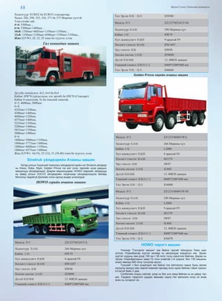 48 Өргөн Сэлэнгэ Үндэсний үйлдвэрлэл
Хөдөлгүүр: EURO2 ба EURO3 стандартаар.
Чадал: 266, 290, 325, 336, 371 ба 375 Морины хүчтэй
Тэнхлэгийн зай:
4×4: 5300мм. ,
6×6: 5300мм+1400мм. ,
10x8: 1350мм+4685мм+1350мм+1350мм. ,
12x8: 1350мм+1350мм+4500мм+1350мм+1350мм. ,
Жин (GVW): 28, 32, 55 тонн ба түүнээс дээш
Гал командын машин
Дугуйн томъёолол: 4х2, 6х4 ба 8х4
Кабин: HW76 (уртасгасан, нэг ортой) ба HW70 (Стандарт)
Кабин 4 хаалгатай, Ус ба хөөсний танктай,
4×2: 4600мм, 5000мм
6×4:
4325мм+1350мм,
4300мм+1400мм,
4600мм+1350мм,
4575мм+1400мм,
5225мм+1350мм,
5200мм+1400мм,
5825мм+1350мм,
5800мм+1400мм
8×4:
1800мм+3800мм+1350мм,
1800мм+3775мм+1400мм,
1800мм+4600мм+1350мм,
1800мм+4575мм+1400мм
Жин (GVW): 16(19), 25 (32), 31 (38,40) тонн ба түүнээс дээш
Sinotruk үйлдвэрийн Ачааны машин
Хятад улсын Үндэсний томоохон үйлдвэрлэгчдийн нэг Sinotruk үйлдвэр
нь Howo, Hoka, Styer, Golden Prince гэх мэт олон төрлийн хүнд даацын
машинууд үйлдвэрлэдэг. Дээрхи машинуудаас HOWO маркийн загварууд
нь Швед улсын VOLVO үйлдвэрийн лицензээр үйлдвэрлэгдсэн бөгөөд
Монголд төдийгүй Дэлхийн олон оронд өндөр үнэлэгддэг.
HOWO серийн ачааны машин
Модель 型号 ZZ1257M5241V/L
Хөдөлгүүр 发动机 266 Морины хүч
Кабин 小屋 HW79
Хүч дамжуулагч 变速箱 8 араатай F8
Хөтлөгч тэнхлэг 驱动轴 HW1697
Урд тэнхлэг 前轴 HW08
Хөтлөх систем 方向机 ZF8098
Дугуй 轮胎规格 12. 00R20 даацын
Тэвшний хэмжээ 货箱内尺寸 8480*2300*600 мм
Үнэ Эрээн 价格二连市 $39500
Модель 型号 ZZ1257M5241V/M
Хөдөлгүүр 发动机 290 Морины хүч
Кабин 小屋 HW79
Хүч дамжуулагч 变速箱 9 араатай F9
Хөтлөгч тэнхлэг 驱动轴 HW1697
Урд тэнхлэг 前轴 HW08
Хөтлөх систем 方向机 ZF8098
Дугуй 轮胎规格 12. 00R20 даацын
Тэвшний хэмжээ 货箱内尺寸 8480*2300*600 мм
Үнэ Эрээн 价格二连市 $40660
Golden Prince серийн ачааны машин
Модель 型号 ZZ1251M4841W/L
Хөдөлгүүр 发动机 266 Морины хүч
Кабин 小屋 L2000
Хүч дамжуулагч 变速箱 8 араатай F8
Хөтлөгч тэнхлэг 驱动轴 M1279
Урд тэнхлэг 前轴 JW07
Хөтлөх систем 方向机 JL80Z
Дугуй 轮胎规格 12. 00R20 даацын
Тэвшний хэмжээ 货箱内尺寸 8000*2300*600 мм
Үнэ Эрээн 价格二连市 $34800
Модель 型号 ZZ1251M4841W/M
Хөдөлгүүр 发动机 290 Морины хүч
Кабин 小屋 L2000
Хүч дамжуулагч 变速箱 9 араатай F9
Хөтлөгч тэнхлэг 驱动轴 M1279
Урд тэнхлэг 前轴 JW07
Хөтлөх систем 方向机 JL80Z
Дугуй 轮胎规格 12. 00R20 даацын
Тэвшний хэмжээ 货箱内尺寸 8000*2300*600 мм
Үнэ Эрээн 价格二连市 $36070
HOWO чирэгч машин
Үнэхээр “Тэнгэрлэг машин” юм байна гэдгийг Шандуны Лиан шан
хотоос Улаанбаатар хүртэл хөлөөр нь авчрахдаа мэдэрсэн юм. Эрээн
хүртэл хурдны зам дээр 100 км-т 38 литр түлш хэрэглэж байлаа. Дараа нь
Эрээн Улаанбаатарын замд 70 тонн ачаатай (14 ширхэг Зил 130 машины
ачаа) явахад 560 литр түлшээр ирсэн.
Түлшийг ч бол үнэрлэдэг юм байна гэж ойлгохоос гадна Зуны аагим
халуунд хөлдүү мах хөргөгчнөөсөө гаргаад хоол идэж байсан гэвэл хүмүүс
итгэхгүй байх л даа.
Сэлбэгийн олдоц сайтай, дээр нь бас үнэ хямд байгаа нь их давуу тал
юм. Тордвол тордлого хурдан авахаас гадна Нэг вагоноос илүү их ачаа
ачих нь хүчирхэг ээ. . .
 