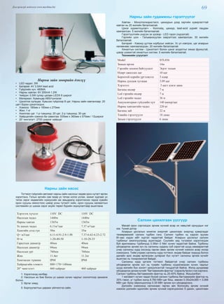 69Дэлгэрэнгүй мэдээлэл www.mychina.biz
Нарны зайн зөөврийн дэнлүү
•  LED чадал: 3W
•  Батарей: 4V 3.5AH lead acid
•  Гүйдлийн хүч: 480MA
•  Нарны хавтан: 6V 200mA 1.2W
•  Чийдэн: 0.5W супер цагаан LEDX 6 ширхэг
•  Материал: Хуванцар ABS/тунгалаг
•  Цэнэглэх хугацаа: Хувьсах гүйдлээр 8 цаг; Нарны зайн хавтангаар: 20
цагт бүрэн цэнэглэгднэ.
•  Хэмжээ: 180мм х 180мм х 270мм
•  Жин: 1 кг
•  Ажиллах цаг: 1-р түвшинд: 20 цаг; 2-р түвшинд: 30 цаг.
•  Хайрцагийн хэмжээ ба савалгаа: 535мм х 360мм х 570мм / 12ширхэг
•  20’ чингэлэгт: 2700 ширхэг хайрцаг
Нарны зайн насос
Тогтмол гүйдлийн автомат нарны зайн насосыг хөдөө орон нутагт өргөн
хэрэглэнэ. Голын эргийн сав газар ус татаж ногоо услах, жижиг худгаас ус
татах зэрэг хөдөөгийн хүмүүсийн аж амьдралд хэрэглэхээс гадна хувийн
орон сууцны емкостоос цэвэр усны түгээлт хийх, орон сууцны халаалтын
системийн ус шахах зэрэг ахуйн төрөл бүрийн зориулалтаар ашиглана.
Хэрэглэх хүчдэл 110V DC 110V DC
Насосын чадал 1440w 1440w
Нарны хавтан 1365w 1365w
Ус шахах чадал 6.11м3
/цаг 7.37 м3
/цаг
Хамгийн дээд гүн 50м 35м
Q= м3/цаг 6.11-4.91-2.9-1.98 7.37-6.62-4.23-2.72
H=м 1-20-40-50 1-10-28-35
Гаралтын диаметр 40мм 40мм
Насосын диаметр 94мм 94мм
Насосын урт 760мм 760мм
Жин 11.4кг 11.2кг
Хамгаалах түвшин IP68 IP68
Хайрцагийн хэмжээ 800×170×140mm
20” чингэлэгт 460 хайрцаг 460 хайрцаг
1: Хэрэглэхэд хялбар.
2: Насосын их бие болон ус шахах хүчин чадлыг сонголтоор захиалж
болно.
3: Өртөг хямд.
5: Борлуулалтын дараах үйлчилгээ сайн.
Нарны зайн гудамжны гэрэлтүүлэг
Хавтан - Моно/полизристалл, цахиурын дээд зэргийн хувиргалттай
хавтан нь 25 жилийн баталгаатай.
Цэнэг хуримтлуулагч - Коллойд, цахиур, lead-acid үүрийг лацдан
хамгаалсан. 5 жилийн баталгаатай.
Гэрэлтүүлгийн үндсэн эх үүсвэр - LED гэрэл (хүрээтэй)
Гэрлийн шон - Гальванжуулан зэврэлтээс хамгаалсан. 30 жилийн
баталгаатай.
Батарей - Хэвэнд цутгаж корбусыг хийсэн. Ус үл нэвтрэх, цаг агаарын
нөлөөнөөс хамгаалагдсан. 20 жилийн баталгаатай.
Хяналтын систем - Цэнэглэлт болон цэнэг алдалтыг хянах функцтэй,
цэвэр үзэмжтэй хяналтын систем. 5 жилийн баталгаатай.
Техникийн үзүүлэлт
Model STL036
Замын өргөн 14м
Гэрлийн зохион байгуулалт Эсрэг талын
Өдөрт ажиллах цаг 10 цаг
Бороотой өдрийн үргэлжлэл 3 өдөр
Нарны дундаж хугацаа 3.09 цаг
Хэрэглээ 3 цагт цэнэг авна
Баганы өндөр 7 м
Led гэрлийн өндөр 7 м
Led гэрлийн чадал 36 w
Аккумляторын гүйдлийн хүч 140 ампер/цаг
Нарны хавтангийн чадал 220 вт
Баганы зай 22 м
Төвийн гэрэлтүүлэг 18 люкс
Захын гэрэлтүүлэг 6 люкс
Салхин цахилгаан үүсгүүр
Манай орон сэргээгдэх эрчим хүчний асар их нөөцтөй орнуудын нэг
юм. Үүний дотор
Агаарын урсгалын кинетик энергийг цахилгаан энергид хувиргадаг
төхөөрөмжийг салхин турбин гэнэ. Салхин турбин нь хэдхэн зуухан
Вт-аас хэдэн мВт хүртэл чадалтай байдаг. Агаарын урсгалыг салхин
турбиныг ажиллуулахад ашигладаг. Сүүлийн үед түгээмэл хэрэглэгдэж
буй арилжааны турбинууд 0.3Квт–3 Mвт хүчин чадалтай байна. Турбины
үйлдвэрлэх эрчим хүч нь салхины хурдны куб зэрэгтэй шууд хамааралтай
учир салхины хурд ихсэхэд гарган авах эрчим хүчний хэмжээ асар ихээр
нэмэгдэнэ. Тийм учраас салхины хурд тогтмол, өндөр байдаг газрууд болон
далайн эрэг, өндөр өргөгдсөн уулархаг бүс нутагт салхины эрчим хүчийг
ашиглах нь тохиромжтой байдаг.
Салхины хурд үргэлж тогтмол байдаггүй учир салхин турбины
үйлдвэрлэх эрчим хүч нь тухайн турбины суурилагдсан хүчин чадлыг
шууд жилийн бүх хоногт үржүүлсэнтэй тэнцдэггүй байна. Жилд дунджаар
үйлдвэрлэх эрчимхүчийг“багтаамжийнфактор” (capacity factor) гэж нэрлэнэ.
Салхин турбины багтаамжийн фактор нь 20-40% байна. Жишээлбэл:
1 мегаватт хүчин чадал бүхий салхин турбины багтаамжийн фактор нь
35% гэвэл, уг турбин жилд 8,760 МВт-цаг биш, зөвхөн 0.35x24x365 = 3,066
MВт-цаг, буюу ойролцоогоор 0.35 МВт эрчим хүч үйлдвэрлэнэ.
Дэлхийн хэмжээнд салхинаас гарган авч болохуйц эрчим хүчний
хэмжээ дэлхийн одоогийн эрчим хүчний хэрэгцээнээс 5 дахин, цахилгаан
 