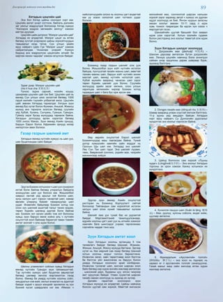 89Дэлгэрэнгүй мэдээлэл www.mychina.biz
Хятадын цэцгийн цай
Энэ бол Хятад цайны сонгодог сорт юм.
Цэцгийн амтат үнэрт согтоож, байгаль дэлхийн
хөг уянгыг мэдрүүлдэг болохоор Хятад хүмүүс
“Хэлээрээ мэдрэх хөгжмийн аялгуу” хэмээн
магтан дуулдаг.
Цэцгийн цайн дотроос “Мэлрэг цэцгийн цай”
Хятадад их алдартай. Мэлрэг цэцэг нь өтгөн
бөгөөд хүчтэй үнэрээрээ цайны хорхойтнуудын
таашаалыг ихэд татна. Сүн улсын үеийн
яруу найрагч Цзян Гуа “Мэлрэг цэцэг” хэмээх
найраглалдаа “Анхилам үнэрийг Хүмүүн
бидэнд анх мэдрүүлсэн цэцэгсийн элчийг би
мартаж яахин чаднам” хэмээн өгүүлсэн байдаг.
Зураг дээр: Мэлрэг цэцгийн цай
(mo li hua cha 茉莉花茶)
Үүнээс гадна сарнай, нохойн хошуу,
цахирмаа цэцгийн цай гэж бий. Цэцгийн цай нь
өмнөд Сүн улсын үеэс эхлэлтэй бөгөөд 1000
гаруй жилийн түүхийн улбаатай ажээ. Цэцгийн
цайг зөвхөн Хятадад тариалдаг. Хятдын зүүн
өмнөд бүс нутаг болох Фужиан, Аньхой, Жиансу
мужид анх тариалж эхэлсэн бөгөөд сүүлийн
үед Хубэй, Хунань, Сычуань, Гуанши, Гуандун,
Гуйжоу зэрэг бусад мужуудад тариалж байна.
Хятадын дотоодод өргөн хэрэглэх бөгөөд
1955 оноос Макао, Зүүн өмнөд Азийн орнууд,
Баруун Европ болох Африкийн орнууд ихээр
импортлон авах болжээ.
Газар газрын шөлний амт
Хятадын өмнөд нутгийн хүмүүс нь шөл уух,
шөх буцалгахдаа сайн байдаг.
ЭдүгээБээжинхотынхончшөлуухсонирхол
ихтэй болж байгаа бөгөөд улиралын байдалд
зохицуулан шөл уух болсон юм. Жишээлбэл
хаврын гантай үед арьсыг гоё болгох шөл,
зуны халуун цагт сэрүүн чанартай шөл, намар
өвлийн улиралд биеийг тамиржуулах шөл
уудаг. Өнөөгийн байдлаар Бээжин хотод нэн
олон хүн шөлний ашигтай талыг танин мэдэж,
төрөл бүрийн шөлөнд дуртай болж байгаа
юм. Бээжин хот орчин үеийн том хот болсоны
хувьд зүүн баруун өмнө хойно аль ч нутгийн
онцлогтой хоол байхаар барахгүй таван тивийн
амтат зоогийг ч олж идэж болно.
Шөлны уламжлалт соёлын хувьд Хятадын
өмнөд нутгийн Гуандун муж гайхамшигтай.
Тэр нутгийн хүмүүс шөл буцалгах авьяастай
бөгөөд шөлөөр эмчлэх мэргэжилтэн гэхэд
болно. Өмнөд ба умард нутгийн хоолны соёл,
амьдралын хэв маяг, ажлын ачаалал нь адилгүй
байдаг хэдий ч эрүүл мэндийг эрхэмлэх нь хүн
бүхний хүсэл шаардлага нэг юм. Иймээс ч
нийслэлчүүдийн олонх нь хоолны цагт өндөгтөй
юм уу эсвэл ногоотой шөл тогтмол уудаг
болжээ.
Бээжинд газар газрын шөлийг олж ууж
болно. Жишээлбэл зүүн хойт нутгийн исгэлэн
байцаа, пүнтүүзтай гахайн махны шөл, мөөгтөй
тахиан махны шөл, баруун хойт нутгийн хонин
махтай шөл, өмнөд нутгийн ногоотой шөл,
Хүбэй мужийн вааранд чанасан шөл зэрэг
төрөл бүрийн шөлийг ууж болно. Сүүлийн
жилүүдэд эдийн засаг хөгжиж, олон улсын
харилцаа хөгжихийн хирээр Бээжин хотод
гадаадын шөл ч бага бус орж ирсэн юм.
Өөр өөрийн онцлогтой Европ шөлийг
Бээжинчүүдэд маш таалагдаж байна. Үүний
дотор хүмүүсийн хамгийн сайн мэддэг нь
Оросын Щы шөл юм. Хятадад энэ шөлийг
Лөү Сүн Тан шөл гэдэг. Энэ шөлийг лууван,
төмс, бөөрөнхий сонгино, үхрийн мах, чихрийн
манжингаар хийдэг.
Эдүгээ зүүн өмнөд Азийн онцлогтой
ресторан нь Бээжинд борлуулалт сайтай
болохоор Тайландын сам хорхойтой исгэлэн
халуун шөл олон хүний таашаалыг хүлээж
байна.
Шөлийг яаж уух тухай бас их дүрэмтэй
байдаг. Мэргэжилтэний танилцуулсанаар,
өдрийн хоолны цагт шөл уух нь илчийн хэмжээг
хамгийн бага шингээдэг учраас таргалахаас
сэргийлж чаддаг гэнэ шүү.
Зүүн Хятадын амтат хоол
Зүүн Хятадын хоолны ертөнцөд 5 том
төлөөлөгч байдаг бөгөөд Шанхай, Жэжиан,
Жянши, Аньхуй, Жянсу мужууд багтана. Эдгээр
нутаг нь Хөх мөрний сав газар бөгөөд Шанхай
хотын хоолны жорыг голлон баримтлана.
Ихэвчлэн загас, хавч төрөлтнөөр хоол бэлтгэх
ба бэлтгэх үйл ажиллагаа нь баруун болон
умард Хятадын хоолноос арай хялбархан.
Ихэвчлэн тунгалаг шөл, жигнэж шарсан хоол
байх бөгөөд хар хүрэн өнгийн жангаар амталсан
, шаосиний дарс, будааны цуу, элсэн чихрээр
амт оруулсан байдаг. Улаан сүүмстэй шарсан
гахайн махан хоолнууд нь идэхэд их зүгээр.
Далайн гаралтай хоолоороо зүүн
Хятадын мужууд их алдартай. Цайны навчинд
боосон цуутай сам хорхой, Мөөгтэй жигнэсэн
мэлхийний мах, сонгинотой шарсан нальхан
хорхой зэрэг харахад эвгүй ч хүмүүс их дурлан
иддэг хоолнууд их бий. Янчэн нуурын загасны
махан хоолыг зөвхөн 10-11 сард л идэх
хувь тохиол тааралдах ба идсэн хүн хэзээ ч
мартдаггүй гэсэн.
Шанхайгийн цуутай баншийг бол заавал
идэж үзэх хэрэгтэй. Хотын зээлийн гудамж
болон ресторанд энэ хоолыг төвөггүй олж идэж
болно.
Зүүн Хятадын шилдэг хоолнууд
1. Дэгдээхэйн мах (jiàohuàjī 叫化鸡) –
Шаосин дарсаар амталсан бүтэн дэгдээхэйн
мах. Лянхуа цэцгийн навчинд боож анхилуун
сайхан үнэр оруулсны дараа шавраар бүрж,
зууханд бэлтгэнэ.
2. Dongpo гахайн мах (dōng pō ròu 东坡肉) –
Шавар вааранд улаан соустай жигнэж бэлтгэнэ.
11-р зууны үед амьдарч байсан Хятадын
нэрт яруу найрагч Су Дунпогийн дурсгалыг
хүндэтгэж энэ хоолыг нэрлэсэн байна.
3. Цайнд болгосон сам хорхой «Лууны
худаг» (Lóngjǐnxiā龙井虾) – Энэ хоолыг Хятадын
торгоны эх орон хэмээх Ханжу хотынхон их
хүндэтгэнэ.
4. Хүчиллэг-гашуун шөл (Suān là tāng 酸辣
汤) – Мах, дүүпүү, хулсны соёолж, өндөг хийж,
цуугаар амтална.
5. Фрикадельки «Арслангийн толгой»
(Shīzitóu 狮子头) – энэ хоол нь гаднаас нь
харвал яг л арслангийн толгойг санагдуулна.
Гахай махыг маш сайн жигнээд өтгөн хүрэн
жангаар амтална.
 