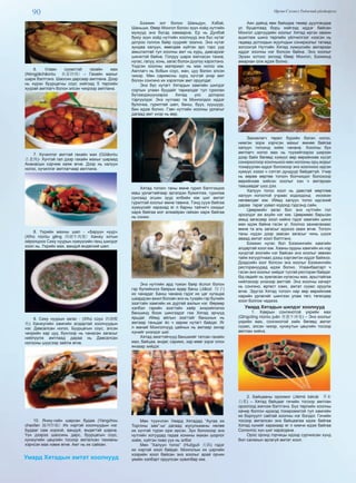 90 Өргөн Сэлэнгэ Үндэсний үйлдвэрлэл
6. Улаан сүүмстэй гахайн мах
(Nóngjiāchǎoròu 农家炒肉) – Гахайн махыг
шарж бэлтгэнэ. Шаосин дарсаар амтлана. Дээр
нь хүрэн буурцагны соус хийгээд 5 төрлийн
хуурай амтлагч болон элсэн чихрээр амтлана.
7. Хүчиллэг амттай гахайн мах (Gǔlǎoròu
古老肉)- Хүчтэй гал дээр гахайн махыг шараад
Ананасын хэрчим хаяж өгнө. Дээр нь халуун
ногоо, хүчиллэг амтлагчаар амтлана.
8. Үхрийн махны шөл - «Баруун нуур»
(Xīhú niúròu gēng 西湖牛肉羹) Ханжу хотын
ойролцоох Сиху нуурын хүмүүсийн ганц шилдэг
хоол нь. Үхрийн мах, вандуй өндөгний шөл.
9. Сиху нуурын загас - (Xīhú cùyú 西湖醋
鱼) Ханжугийн хамгийн алдартай хоолнуудын
нэг. Давсалсан ногоо, Буурцагын соус, элсэн
чихрийн хар цуу, бүхлээр нь чанасан загасыг
нийлүүлж амтлаад дараа нь Давсалсан
ногооны шүүсээр зайлж өгнө.
10. Янжу-гийн шарсан будаа (Yangzhou
chaofan 揚州炒飯) Их нэртэй хоолнуудын нэг.
Будааг сам хорхой, вандуй, өндөгтэй шарна.
Үүн дээрээ шаосинь дарс, буурцагын соус,
кунжугийн цөцгийн тосоор амталсан тахианы
хэрчсэн мах нэмж өгнө. Амт нь их сайхан.
Умард Хятадын амтат хоолнууд
Бээжин хот болон Шаньдун, Хэбэй,
Шаньши, Өвөр Монгол болон зүүн хойд нутгийн
мужууд энэ бүсэд хамаарна. Ер нь Дунбэй
буюу зүүн хойд нутгийн хоолнууд энэ бүс нутаг
дотроо голлох байр суурийг эзэлнэ. Энэ нутаг
зундаа халуун, өвөлдөө хүйтэн эрс тэрс уур
амьсгалтай тул хоолны амт нь хурц, давсархаг
шинжтэй байна. Голдуу шарж жигнэсэн тахиа,
нугас, галуу, хонь, загас болон дүүпүү хэрэглэнэ.
Үндсэн хоолны материал нь мах ногоо юм.
Амтлагч нь бобын соус, жан, цуу болон элсэн
чихэр. Мөн саримсны хурц хүчтэй үнэр амт
болон сонгино их хэрэглэж амт оруулдаг.
Энэ бүс нутагт Хятадын хамгийн шилдэг
сортын улаан буудайг тариалдаг тул гурилан
бүтээгдэхүүнээрээ Хятад улс дотороо
тэргүүлдэг. Энэ нутгаас та Монголдоо иддэг
булочка, гурилтай шөл, банш, бууз, хуушуур,
бин идэж болно. Гэвч нутгийн хоолны урлагыг
дагаад амт үнэр нь өөр.
Хятад тогооч таны өмнө гурил бэлтгэхдээ
маш урлагтайгаар эргэлдэн бүжиглэж, гурилаа
сунгаад эгшин зуур илбийн юм шиг амтат
гурилтай хоолыг өмнө тавина. Тэнд сууж байгаа
хүмүүсийг харахад яг л барны тайчигч охидыг
харж байгаа мэт алмайран гайхан харж байгаа
нь сонин.
Энэ нутгийн ард түмэн баяр ёслол болон
гэр бүлийнхээ баярын өдөр банш (Jiǎozi 饺子)
их чанадаг. Банш чанана гэдэг их цаг хугацаа
шаардсан ажил боловч энэ нь тухайн гэр бүлийн
эзэгтэйн хамгийн их дуртай ажлын нэг. Өөрөөр
хэлбэл гэрийн эзэгтэйн хайр энхрийлэлээ
баншинд боож шингээдэг гэж Хятад эрчүүд
ярьдаг. Иймд айлын эзэгтэйг баншных нь
амтаар таньдаг ёс ч зарим нутагт байдаг. Яг
л манай Монголчууд цайных нь амтаар эхнэр
хүнийг үнэлдэг шиг.
Хятад эмэгтэйчүүд баншиийг татсан гахайн
мах, байцаа, өндөг, саримс, хар мөөг зэрэг олон
янзаар хийдэг.
Мөн түүнчлэн Умард Хятадад “Аугаа их
Торгоны зам”-ыг дагаад мусульманы нөлөө
их хүчтэй түрэн орж ирсэн. Зун болохоор энэ
нутгийн хотуудад гадаа хонины махан шорлог
хийж, хүйтэн пиво уух нь элбэг.
Мөн “Халуун тогоо” (Huǒguō 火锅) гэдэг
их нэртэй хоол байдаг. Монголын их цэргийн
хээрийн хоол байсан энэ хоолыг арай орчин
үеийн хэлбэрт оруулсан хувилбар юм.
Аян дайнд явж байхдаа төмөр дуулгандаа
ус буцалгаад борц хийгээд иддэг байсан
Монгол цэргүүдийн хоолыг Хятад иргэн овжин
ашиглаж шинэ төрлийн үйлчилгээг нээсэн нь
гадаад дотоодын жуулчдын сонирхолыг татаад
зогсохгүй Нутгийн Хятад хүмүүсийн амтархан
иддэг хоолны нэг болсон байна. Энэ хоолыг
Эрээн хотоос эхлээд Өвөр Монгол, Бээжинд
амархан олж идэж болно.
Захиалагч төрөл бүрийн бэлэн ногоо,
нимгэн зорж хэрчсэн махыг өмнөө байгаа
халуун тогоонд хийж чанана. Хоолны бүх
амтлагч ногоо мах нь түүхийгээрээ ширээн
дээр байх бөгөөд хүмүүс өөр өөрийнхөө хүсэл
сонирхолоор хоолныхоо мах ногооны орц жорыг
тохируулан иддэг болохоор энэ хоолноос идсэн
хүмүүс хэзээ ч сэтгэл дундуур байдаггүй. Учир
нь өөрөө өөртөө тогооч болчихдог болохоор
өөрийнхөө хийсэн хоолыг хэн ч амтархан
таашаадаг шүү дээ.
Халуун тогоо хоол нь давстай мөртлөө
халуун ногоотой учраас ходоодонд ихээхэн
нөлөөлдөг юм. Иймд халуун тогоо идсэний
дараа тараг уувал ходоод гэдсэнд сайн.
Цөөрмийн загас бол энэ нутгийн гол
эрхэлдэг аж ахуйн нэг юм. Цөөрмөөс барьсан
амьд загасаар хоол хийнэ гэдэг хамгийн шинэ
мах идэж байна гэсэн үг. Хоолоо захиалахаас
өмнө та аль загасыг идэхээ зааж өгнө. Тогооч
таны нүдэн дээр заасан загасыг чинь шүүж
аваад амтат хоол бэлтгэнэ.
Бээжин нугас бол Бээжингийн хамгийн
алдартай хоол юм. Хааны ордны хамгийн их нэр
хүндтэй зоогийн нэг байсан энэ хоолыг зөвхөн
тайж язгууртнаас дээш хэргэмтэн иддэг байжээ.
Дээдсийн зоог болсон энэ хоолыг Бээжингийн
ресторануудад идэж болно. Улаанбаатарт ч
гэсэн энэ хоолыг хийдэг тусгай ресторан байдаг.
Өд сөдийг нь зумласан нугасны мах, арьстайгаа
нийлэхээр үнэхээр амттай. Энэ хоолны хачирт
нь сонгино, өргөст хэмх, амтат сүүмс оруулж
өгнө. Эдүгээ Хятад тогооч нар өөр өөрийнхөө
нарийн урлагийг шингээн улам төгс төгөлдөр
хоол болгож чаджээ.
Умард Хятадын шилдэг хоолнууд
1. Хаврын сонгинотой үхрийн мах
(Qīngcōng niúròu juàn 青蔥牛肉卷) – Энэ хоолыг
үхрийн мах, сонгинотой хийх бөгөөд амтат
сүүмс, элсэн чихэр, кунжутын цөцгийн тосоор
амтлан хийнэ.
2. Байцааны ороомог (Jièmò báicài 芥末
白菜) – Хятад байцааг гичийн тосоор амтлан
ороогоод жигнэж бэлтгэнэ. Бүх төрлийн хоолны
хачир болгон идэхэд тохиромжтой тул хамгийн
их борлуулт сайтай хоолны нэг болдог. Гичийн
тосоор амталсан энэ байцаагаа идэж байгаа
Хятад хүнийг харахаар яг л кимчи идэж байгаа
Солонгос хүн шиг харагдана.
Орос оронд горчицы идээд сурчихсан хүнд
бол салахын аргагүй амтат хоол.
 