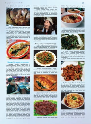 93Дэлгэрэнгүй мэдээлэл www.mychina.biz
9. Давсалж утсан дэгдээхэйн мах (yan kao
ji 盐烤鸡)
Бүтэн дэгдээхэйн махыг давсалж утна.
Утаж бэлтгэсэн махаа бүхлээр нь шарах
шүүгээнд жигнэж, бэлэн болгоно.
10. Ууранд жигнэсэн загасны мах (qing-
zheng quanyu 清蒸鱼) – Ямар ч загасыг ууранд
жигнэж болдог. Амьд загасыг халуун тос руу
эгшин зуур дүрж аваад уураар жигнэнэ. Дараа
нь буурцагны соусаар амтлан ногоон сонгиноор
даруулж иднэ. Загасыг ихэвчлэн бүхлээр нь
жигнэдэг.
Баруун Хятадын амтат хоол
Сычуань, Хунань, Гуаньши-Чуан и
Шиньжян-Уйгурийн өөртөө засах орон нь
Хятадын баруун бүсэд хамаардаг. Хөх мөрний
эх нутаг болон өндөр уулс, дов толгод, тэгш
тал зэрэг газар зүйн тогтоц харилцан адилгүй
асар өргөн уудам нутаг юм. Халуун ногоо
бол энэ нутгийн үндсэн хоолны нэг юм. Анх
Португалчууд Хятадад халуун ногоог анх
авчирсан боловч эдүгээ энэ бүс нутгийн хүмүүс
хамгийн их хэрэглэдэг.
Ер нь Сычуань нутгийнхан хамгийн их
халуун чинжүүтэй хоол иддэг. Мөн цуу, саримс,
сонгино, имбирь, ургамалын тос болон бусад
маш олон төрлийн амтлагч ногоо хэрэглэдэг.
Аман дотор гал төөнүүлж, хэл дарвигнуулсан
энэ нутгийн хоолыг идэж сурахад төвөгтэй ч
идээд сурчихвал өөр хоол амтгүй мэт санагддаг.
Мөн Сычуаны “Халуун тогоо” бол маш их халуун
ногоотой. Гахайн мах, цөөрмийн загас, хаш,
буурцаг, хулс, самар, мөөг, уулын будаа зэрэг
хүнсний бүтээгдэхүүнүүд энд гол хүнс болдог.
Ихэвчлэн тостой болон тосгүйгээр шарах,
давслах, жигнэх аргаар хоол боловсруулах нь
элбэг. Жишээ нь: Гахайн маханд загасны махны
амт оруулж боловсруулж, имбирь, саримс,
цуу, чинжүү, ногоон сонгиноор хачирлан идэх
боловч загасны мах энэ хоолондоо хэрэглэхгүй.
Энэ бүс нутагт Үндэстний цөөнхүүд голллон
амьдардаг бөгөөд хонь, ямааны сүүгээр хийсэн
бяслаг нь их амттай. Мусульманы шашины
нөлөөгөөр ямааны мах, үхрийн хатаасан
борцоор хоол хийх нь элбэг.
Юньнань мужийн амтат гахайн сало,
гурилтай лапшаг идэхэд их зүгээр. Шинжяний
нутагт бол Арабын орнуудын нөлөө их байдаг
тул хонины мах хэрэглэх нь их. Мөн жинхэнэ
араб маягаар зууханд хавтгайлж бэлтгэсэн бинг
энд их сайхан хийнэ.
Хонины махаар хийсэн шорлогийг нь
гадаадын зочид идэх дуртай байдаг. Уйгаруудын
татсан гурилтай шөлийг Хятадын аль ч хотоос
олж идэж болох бөгөөд амт сайхан мөртлөө үнэ
нь хямд байдаг.
Өмнөд Хятадын шилдэг хоолнууд
1. Модны шоргоолж (mayi shangshu 蚂蚁上
树) – Гурилтай гахайн махан шөл. Энэ хоолонд
бобын үр хийж амталдаг тул шоргоолж шиг
харагддаг болохоор нь ингэж нэрлэсэн юм.
2. Банбань дэгдээхэй (banban ji 棒棒雞) –
Сычуаны тахианы махан сонгодог хоол. Хүйтэн
зууш маягийн энэ хоолонд тахианы мах, өргөст
хэмх, бобын үр, ургамалын тос жорын дагуу
орно.
3. Шарж хатаасан үхрийн мах (dengying niu-
rou 灯影牛肉) – Сычуан болон Хунань мужаас
гаралтай гэж үздэг. Үхрийн махыг хаттал нь
шарж болгоод лууван, сонгино, саримс болон
чинжүүний соус, элсэн чихэр, цуу, буурцагны
соусаар амтлана.
4. Даньдань гурилтай хоол (dandan mian
担担面) – Хэрчсэн буюу татаж сунгасан гурил,
амтлагч, чинжүү, гахайн мах хэрэглэнэ.
5. Шарсан шош (ganbian sijidou 干扁四季豆)
– Заримдаа шошын буурцгийг бүхлээр нь шарж
хэрэглэх бөгөөд маш хүчтэй гал дээр гахайн
мах болон чинжүүтэй хамт шарна.
6. Гунбао тахианы дэгдээхэй (gongbao
jiding 宫爆鸡丁) – Тахианы дэгдээхэйн мах,
чинжүү, газрын самартай хуурга, шанцайг
хуурч бэлтгэнэ. Сычуань нутгийн сонгодог хоол
бөгөөд архины зууш маягаар хэрэглэхэд их
тохиромжтой.
Ер нь архийг даруулгагүй бол Хятад хүн
уудаггүй.
7. Мапо дүүпүү (Ma Po Dou Fu 麻婆豆
腐) – Сычуаны үндэсний хоол бөгөөд “Цоохор
эмгэний ээзгий” гэж хошигнон нэрлэдэг гэнэ.
Буурцагаар хийдэг дүүпүү хэмээх бяслагийг
гахайн мах, чинжүүгээр амтлана. Нэгэн ахимаг
настай эмэгтэй энэ хоолны тусгай зоогийн газар
нээж ихэд алдаршсан тул түүний хочоор энэ
хоолыг нэрлэсэн гэнэ.
8. Үхрийн нойтон хошуу (shuizhu niurou 水
煮牛肉) – Энэ хоолны нэр нь уншигч танд сонин
сэтгэгдэл төрүүлж магад. Их хэмжээний халуун
ногоотой шарсан үхрийн махыг идсэний дараа
амаа хүйтэн усаар угаамаар санагдтал халуу
шатдаг гэнэ. Энэ хоолыг мөн хонины мах,
 