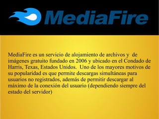 MediaFire es un servicio de alojamiento de archivos y de
imágenes gratuito fundado en 2006 y ubicado en el Condado de
Harris, Texas, Estados Unidos. Uno de los mayores motivos de
su popularidad es que permite descargas simultáneas para
usuarios no registrados, además de permitir descargar al
máximo de la conexión del usuario (dependiendo siempre del
estado del servidor)
 