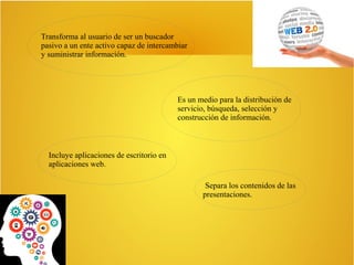 Transforma al usuario de ser un buscador
pasivo a un ente activo capaz de intercambiar
y suministrar información.
Es un medio para la distribución de
servicio, búsqueda, selección y
construcción de información.
Incluye aplicaciones de escritorio en
aplicaciones web.
Separa los contenidos de las
presentaciones.
 